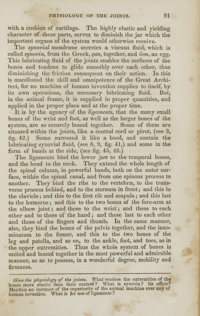 with a cushion of cartilage. The highly elastic and yielding character of these parts, serves to diminish the jar which the important organs of the system would otherwise receive. The synovial membrane secretes a viscous fluid, which is called synovia, from the Greek, sun, together, and Son, an egg. This lubricating fluid of the joints enables the surfaces of the bones and tendons to glide smoothly over each other, thus diminishing the friction consequent on their action. In this is manifested the skill and omnipotence of the Great Archi- tect, for no machine of human invention supplies to itself, by its own operations, the necessary lubricating fluid. But, in the animal frame, it is supplied in proper quantities, and applied in the proper place and at the proper time. It is by the agency of the ligaments, that the many small bones of the wrist and foot, as well as the larger bones of the system, are so securely bound together. Some of them are situated within the joints, like a central cord or pivot, (see 3, fig. 42.) Some surround it like a hood, and contain the lubricating synovial fluid, (see 8, 9, fig. 41,) and some in the form of bands at the side, (see fig. 45, 46.) The ligaments bind the lower jaw to the temporal bones, and the head to the neck. They extend the whole length of the spinal column, in powerful bands, both on the outer sur- face, within the spinal canal, and from one spinous process to another. They bind the ribs to the vertebrae, to the trans- verse process behind, and to the sternum in front; and this to the clavicle; and this to the first rib and scapula; and this last to the humerus; and this to the two bones of the fore-arm at the elbow joint; and these to the wrist; and these to each other and to those of the hand ; and these last to each other and those of the fingers and thumb. In the same manner, also, they bind the bones of the pelvis together, and the inno- minatum to the femur, and this to the two bones of the leg and patella, and so on, to the ankle, foot, and toes, as in the upper extremities. Thus the whole system of bones is united and bound together in the most powerful and admirable manner, so as to possess, in a wonderful degree, mobility and firmness. Give tlie physiology of the joints. What renders the extremities of the bones more elastic than their centres? What is synovia? Its office? Mention an instance of the superiority of the animal machine over any of human invention. What is tie use of ligaments ?