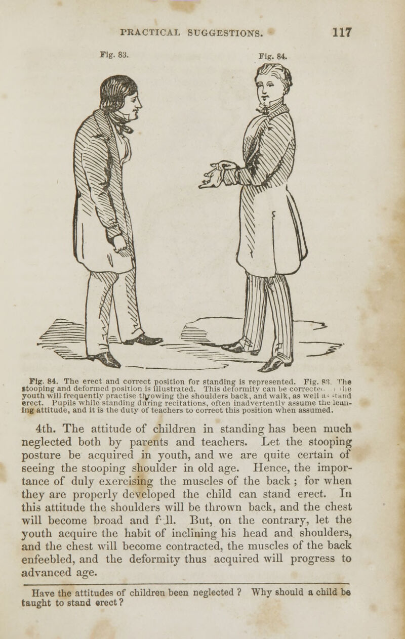 Fig- 8a. Fig. 84. Fig. 84. The erect and correct position for standing is represented. Fig. R3. The itooping and deformed posirion is illustrated. This deformity can be correctei he youth will frequently practise th/owing the shoulders back, and walk, as well a- <tttnd erect. Pupils while standing during recitations, often inadvertently assume the lead- ing attitude, and it is the duty of teachers to correct this position when assumed. 4th. The attitude of children in standing has been much neglected both by parents and teachers. Let the stooping posture be acquired in youth, and we are quite certain of seeing the stooping shoulder in old age. Hence, the impor- tance of duly exercising the muscles of the back ; for when they are properly developed the child can stand erect. In this attitude the shoulders will be thrown back, and the chest will become broad and fJl. But, on the contrary, let the youth acquire the habit of inclining his head and shoulders, and the chest will become contracted, the muscles of the back enfeebled, and the deformity thus acquired will progress to advanced age. Have the attitudes of children been neglected ? Why should a child bo taught to stand erect ?