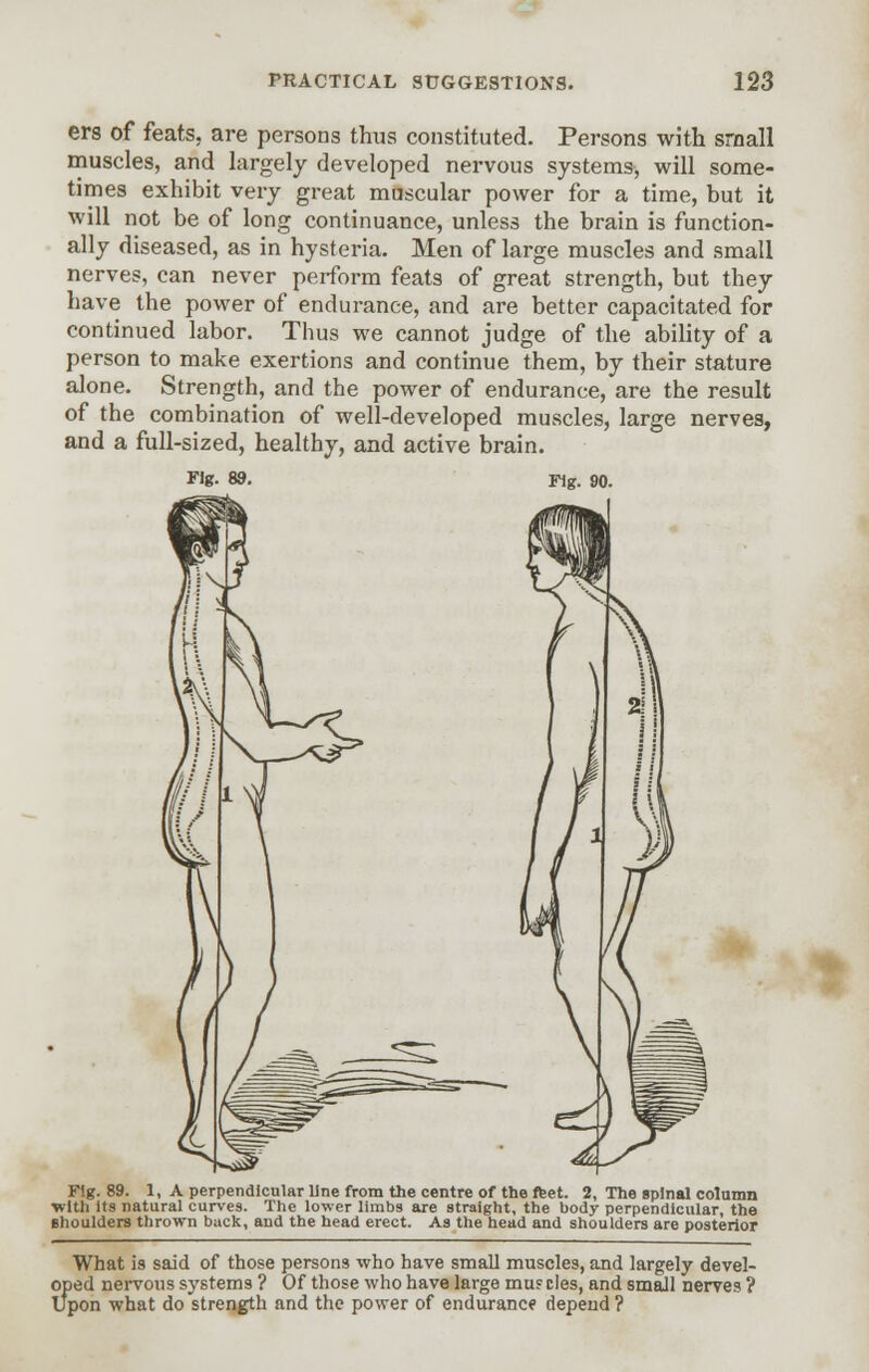 ers of feats, are persons thus constituted. Persons with small muscles, and largely developed nervous systems, will some- times exhibit very great muscular power for a time, but it will not be of long continuance, unless the brain is function- ally diseased, as in hysteria. Men of large muscles and small nerves, can never perform feats of great strength, but they have the power of endurance, and are better capacitated for continued labor. Thus we cannot judge of the ability of a person to make exertions and continue them, by their stature alone. Strength, and the power of endurance, are the result of the combination of well-developed muscles, large nerves, and a full-sized, healthy, and active brain. Fig. 89. Fig. 90. Fig. 89. 1, A perpendicular line from the centre of the feet. 2, The spinal column with Its natural curves. The lower limbs are straight, the body perpendicular, the shoulders thrown back, and the head erect. As the head and shoulders are posterior What is said of those persons who have small muscles, and largely devel- oped nervous systems ? Of those who have large mu? ties, and small nerves ? Upon what do strength and the power of endurance depend ?