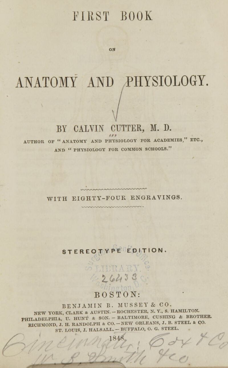 FIRST BOOK ANATOMY AND PHYSIOLOGY. BY CALVIN CUTTER, M. D. iff AUTHOR OF ANATOMY AND PHYSIOLOOY FOR ACADEMIES, ETC., AND  PHYSIOLOGY FOR COMMON SCHOOLS. WITH EIGHTY-FOUR ENGRAVINGS. STEREOTYPE EDITION. BOSTON: BENJAMIN B. MUSSEY& CO. NEW YORK, CLARK & AUSTIN. - ROCHESTER, N. Y., S. HAMILTON. PHILADELPHIA, U. HUNT & SON. - BALTIMORE, CUSHTNG & BROTHER. RICHMOND, J. II. RANDOLPH & CO.-NEW ORLEANS, J. B. STEEL & CO. ST. LOUIS, J. HALSALL. - BUFFALO, O. O. STEEL