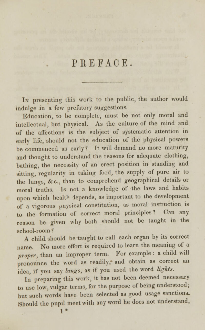 PREFACE. In presenting this work to the public, the author would indulge in a few prefatory suggestions. Education, to be complete, must be not only moral and intellectual, but physical. As the culture of the mind and of the affections is the subject of systematic attention in early life, should not the education of the physical powers be commenced as early? It will demand no more maturity and thought to understand the reasons for adequate clothing, bathing, the necessity of an erect position in standing and sitting, regularity in taking food, the supply of pure air to the lungs, &c, than to comprehend geographical details or moral truths. Is not a knowledge of the laws and habits upon which health depends, as important to the development of a vigorous pnysical constitution, as moral instruction is to the formation of correct moral principles? Can any reason be given why both should not be taught in the school-room ? A child should be taught to call each organ by its correct name. No more effort is required to learn the meaning of a proper, than an improper term. For example: a child will pronounce the word as readily- and obtain as correct an idea, if you say lungs, as if you used the word lights. In preparing this work, it has not been deemed necessary to use low, vulgar terms, for the purpose of being understood; but such words have been selected as good usage sanctions. Should the pupil meet with any word he does not understand, 1*