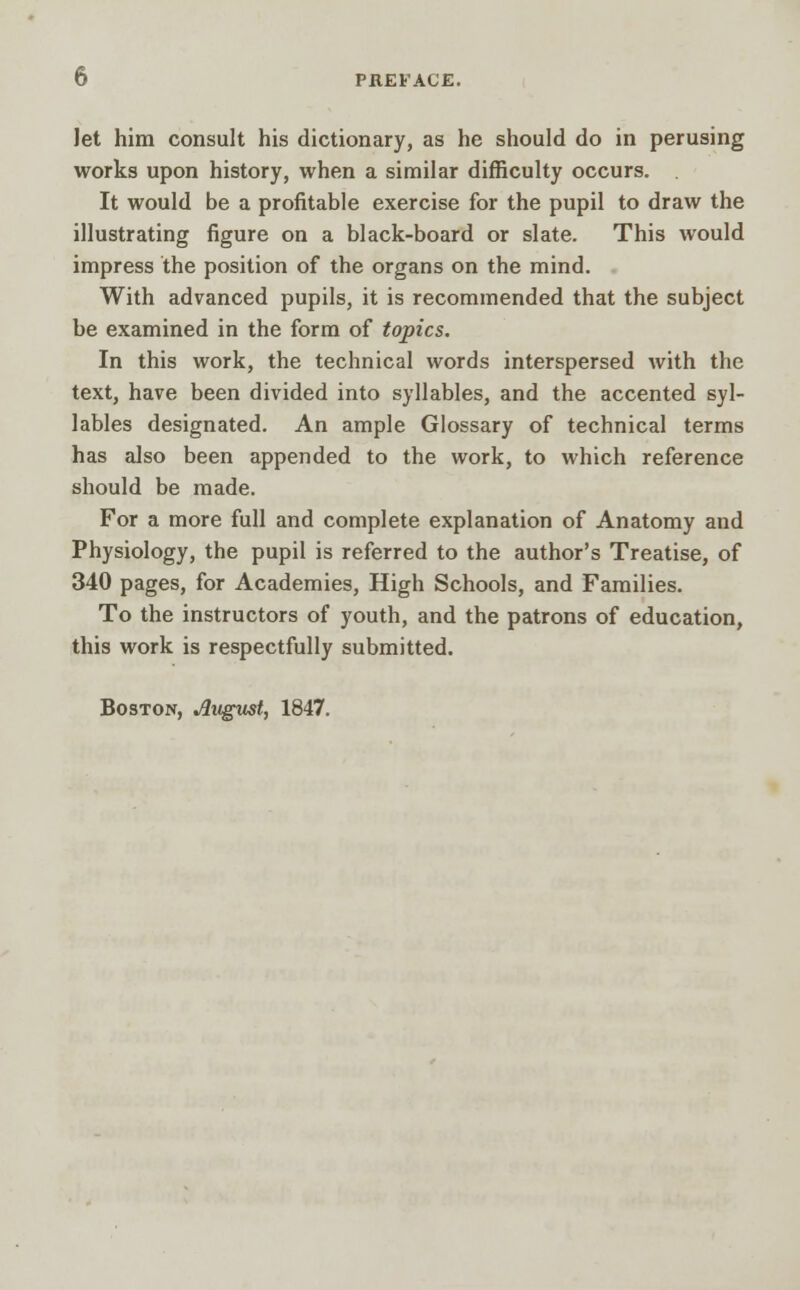 Jet him consult his dictionary, as he should do in perusing works upon history, when a similar difficulty occurs. It would be a profitable exercise for the pupil to draw the illustrating figure on a black-board or slate. This would impress the position of the organs on the mind. With advanced pupils, it is recommended that the subject be examined in the form of topics. In this work, the technical words interspersed with the text, have been divided into syllables, and the accented syl- lables designated. An ample Glossary of technical terms has also been appended to the work, to which reference should be made. For a more full and complete explanation of Anatomy and Physiology, the pupil is referred to the author's Treatise, of 340 pages, for Academies, High Schools, and Families. To the instructors of youth, and the patrons of education, this work is respectfully submitted. Boston, August, 1847.
