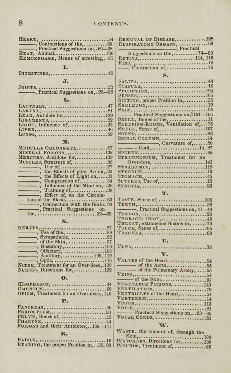 Heart, 54 , Contractions of the, 60 , Practical Suggestions on,.62—68 Heat, Animal, 126 Hemorrhage, Means of arresting,..65 Intestines, Joints, 22 , Practical Suggestions on,. 25—26 Lacte als, 47 Larynx, 81 Lead, Antidote for, 139 Ligaments, 22 Light, Influence of, 33 Liver, 46 Lungs 69 M. Medulla Oblongata, 87 Mineral Poisons, 138 Mercury, Antidote for, 139 Muscles, Structure of, 26 , Use of, 27 , the Effects of pure Air on,.33 , the Effects of Light on, 33 , Compression of, 34 , Influence of the Mind on,. .36 , Training of, 38 , Effect of, on the Circula- tion of the Blood, 63 , Connection with the Brain, 90 , Practical Suggestions on the, 32—39 Nerves, 87 , Use of the, 89 , Sympathetic, 92 of the Skin, 97 , Gustatory, 106 , Olfactory, 108 , Auditory, 109, 112 , Optic, 116 Nitre, Treatment for an Over-dose,. 139 Nurses, Directions for, 132 O. cesophagus, 44 Ome ntum, 68 Opium, Treatment for an Over-dose,. 140 P. Pancreas, 46 Periosteum, 20 Pelvis, Bones of, 15 Pharynx, 44 Poisons and their Antidotes,.. 138—141 R. Radius, 16 Reading, the proper Position in,. .35, 83 Removal of Disease, 128 Respiratory Organs, 69 , Practical Suggestions on the, 74—80 Retina, 114,116 Ribs, 12 , Contraction of, 76 S. Saliva, .. 44 Scapula, 16 Secretion, 124 Se nse s, 105 Sitting, proper Position in, 35 Skeleton, 19 Skin, 95 , Practical Suggestions on,1101—105 Skull, Bones of the, 11 Sleeping-Rooms, Ventilation of,...78 Smell, Sense of, 107 Sound, 82 Spinal Column, 14 , Curvature of, 20 Cord, 14, 87 Spleen, 68 Strammonium, Treatment for an Over-dose, 141 Strabismus, 119 Sternum 13 Stomach, 45 Sutures, Use of, 12 Synovia, 23 T. Taste, Sense of, 106 Teeth, 39 , Practical Suggestions on, 41—43 Tendon, 26 Thoracic Duct, 48 Throat, extraneous Bodies in, 79 Touch, Sense of, 105 Trachea, 69 V. Ulna, 16 V. Valves of the Heart, 54 of the Aorta, 55 of the Pulmonary Artery 55 Veins, 54 of the Skin, 97 Vegetable Poisons, 140 Ventilation, 78 Ventricles of the Heart .54 Vertebrje, 14 Vision, 113 Voice, 81 Practical Suggestions on,. .83—85 Vocal Cords, 81 W. Waste, the amount of, through the Skin, 100 Watchers, Directions for, 136 Wounds, Treatment of, 66