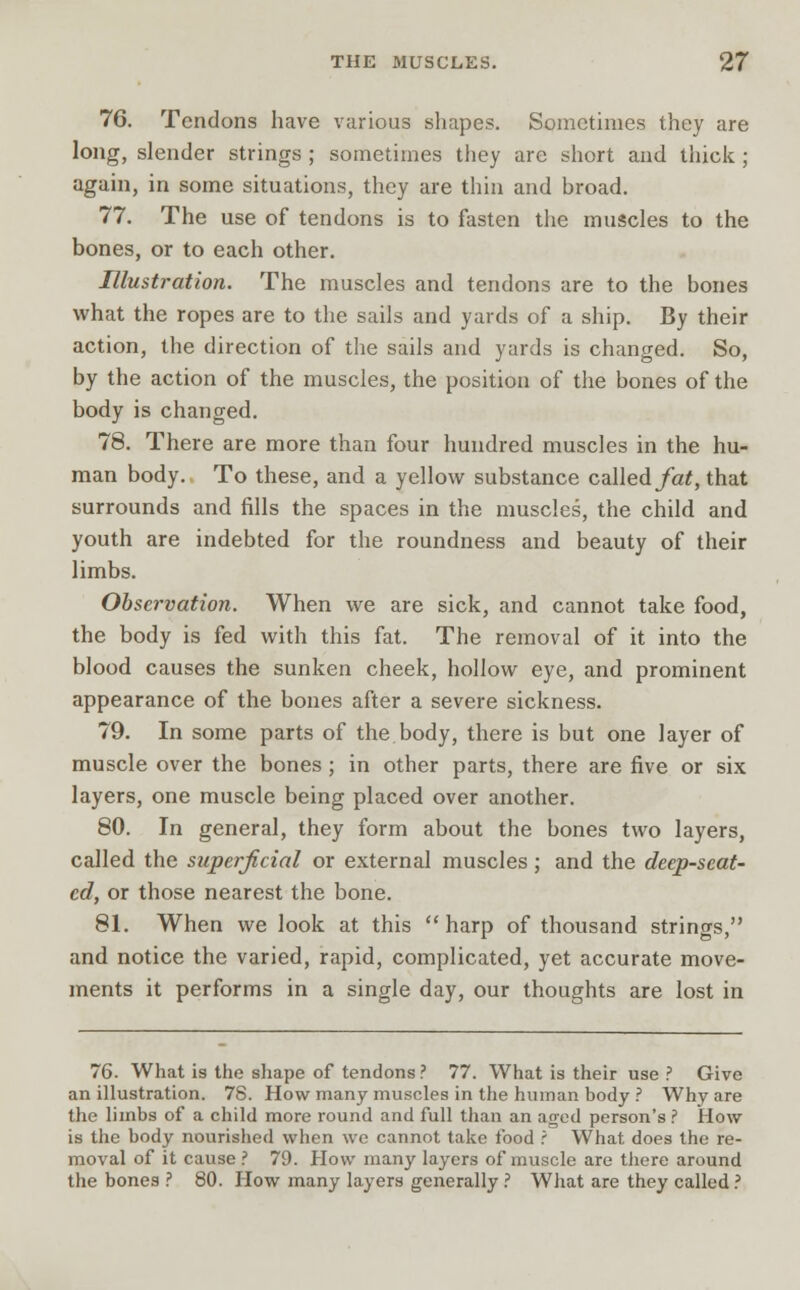 76. Tendons have various shapes. Sometimes they are long, slender strings ; sometimes they are short and thick ; again, in some situations, they are thin and broad. 77. The use of tendons is to fasten the muscles to the bones, or to each other. Illustration. The muscles and tendons are to the bones what the ropes are to the sails and yards of a ship. By their action, the direction of the sails and yards is changed. So, by the action of the muscles, the position of the bones of the body is changed. 78. There are more than four hundred muscles in the hu- man body. To these, and a yellow substance called fat, that surrounds and fills the spaces in the muscles, the child and youth are indebted for the roundness and beauty of their limbs. Observation. When we are sick, and cannot take food, the body is fed with this fat. The removal of it into the blood causes the sunken cheek, hollow eye, and prominent appearance of the bones after a severe sickness. 79. In some parts of the body, there is but one layer of muscle over the bones; in other parts, there are five or six layers, one muscle being placed over another. 80. In general, they form about the bones two layers, called the superficial or external muscles ; and the deep-seat- ed, or those nearest the bone. 81. When we look at this  harp of thousand strings, and notice the varied, rapid, complicated, yet accurate move- ments it performs in a single day, our thoughts are lost in 76. What is the shape of tendons ? 77. What is their use ? Give an illustration. 78. How many muscles in the human body ? Why are the limbs of a child more round and full than an aged person's ? How is the body nourished when we cannot take food ? What does the re- moval of it cause ? 79. How many layers of muscle are tiiere around the bones ? 80. How many layers generally ? What are they called ?