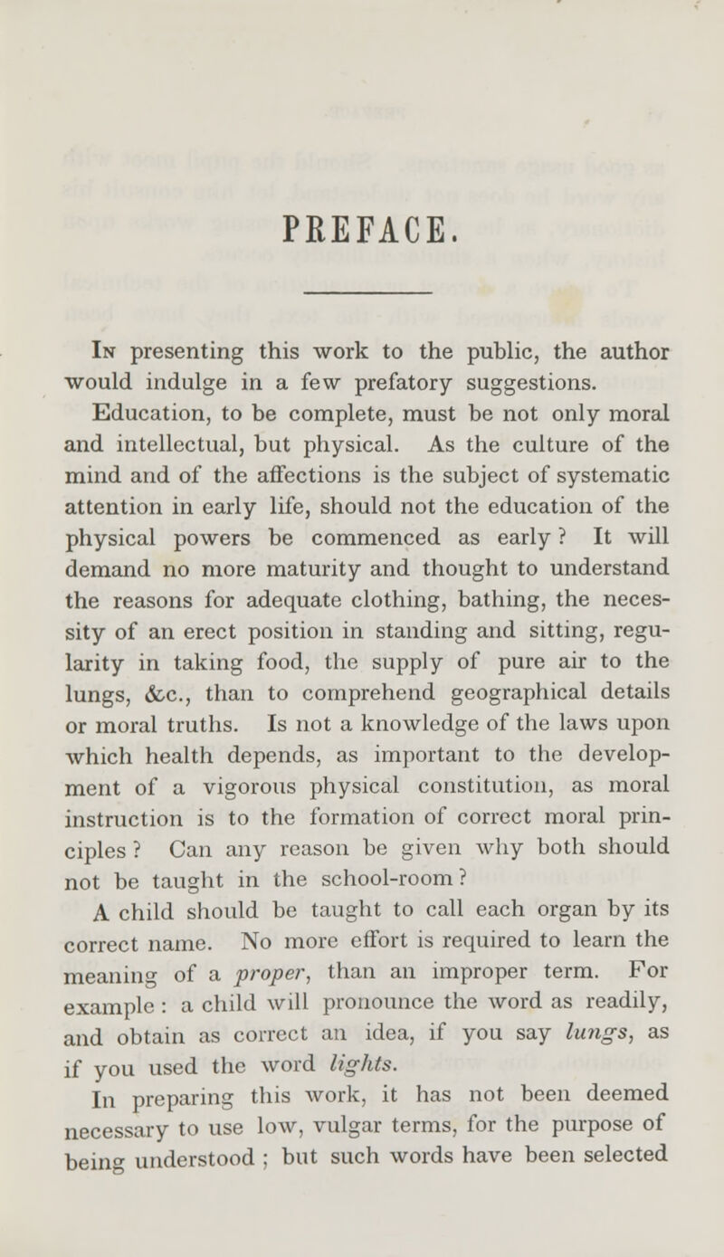PREFACE. In presenting this work to the public, the author would indulge in a few prefatory suggestions. Education, to be complete, must be not only moral and intellectual, but physical. As the culture of the mind and of the affections is the subject of systematic attention in early life, should not the education of the physical powers be commenced as early ? It will demand no more maturity and thought to understand the reasons for adequate clothing, bathing, the neces- sity of an erect position in standing and sitting, regu- larity in taking food, the supply of pure air to the lungs, &c, than to comprehend geographical details or moral truths. Is not a knowledge of the laws upon which health depends, as important to the develop- ment of a vigorous physical constitution, as moral instruction is to the formation of correct moral prin- ciples ? Can any reason be given why both should not be taught in the school-room? A child should be taught to call each organ by its correct name. No more effort is required to learn the meaning of a proper, than an improper term. For example : a child will pronounce the word as readily, and obtain as correct an idea, if you say lungs, as if you used the word lights. In preparing this work, it has not been deemed necessary to use low, vulgar terms, for the purpose of being understood ; but such words have been selected