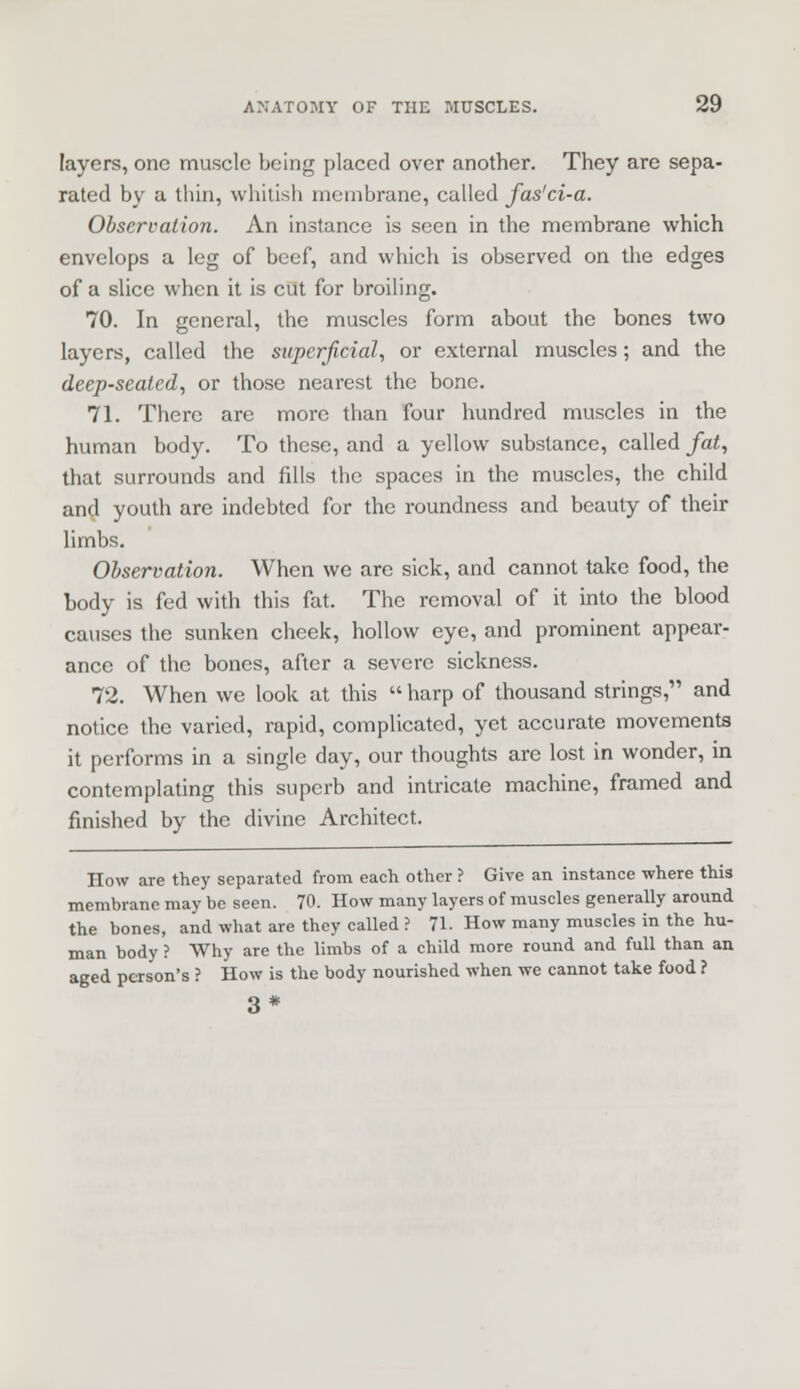 layers, one muscle being placed over another. They are sepa- rated by a thin, whitish membrane, called fas'ci-a. Observation. An instance is seen in the membrane which envelops a leg of beef, and which is observed on the edges of a slice when it is cut for broiling. 70. In general, the muscles form about the bones two layers, called the superficial, or external muscles; and the deep-seated, or those nearest the bone. 71. There are more than four hundred muscles in the human body. To these, and a yellow substance, called fat, that surrounds and fills the spaces in the muscles, the child and youth are indebted for the roundness and beauty of their limbs. Observation. When we arc sick, and cannot take food, the body is fed with this fat. The removal of it into the blood causes the sunken cheek, hollow eye, and prominent appear- ance of the bones, after a severe sickness. 72. When we look at this  harp of thousand strings, and notice the varied, rapid, complicated, yet accurate movements it performs in a single day, our thoughts are lost in wonder, in contemplating this superb and intricate machine, framed and finished by the divine Architect. How are they separated from each other ? Give an instance where this membrane may be seen. 70. How many layers of muscles generally around the bones, and what are they called ? 71. How many muscles in the hu- man body ? Why are the limbs of a child more round and full than an aged pea-son's ? How is the body nourished when we cannot take food ? 3*