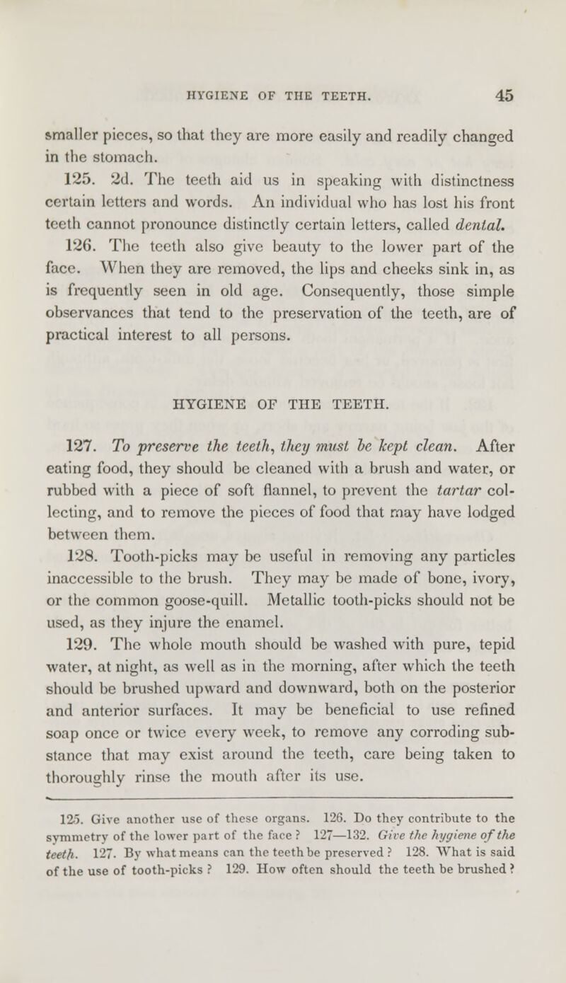smaller pieces, so that they are more easily and readily changed in the stomach. 125. 2d. The teeth aid us in speaking with distinctness certain letters and words. An individual who has lost his front teeth cannot pronounce distinctly certain letters, called dental. 126. The teeth also give beauty to the lower part of the face. When they are removed, the lips and cheeks sink in, as is frequently seen in old age. Consequently, those simple observances that tend to the preservation of the teeth, are of practical interest to all persons. HYGIENE OF THE TEETH. 127. To preserve the teeth, they must he kept clean. After eating food, they should be cleaned with a brush and water, or rubbed with a piece of soft flannel, to prevent the tartar col- lecting, and to remove the pieces of food that may have lodged between them. 128. Tooth-picks may be useful in removing any particles inaccessible to the brush. They may be made of bone, ivory, or the common goose-quill. Metallic tooth-picks should not be used, as they injure the enamel. 129. The whole mouth should be washed with pure, tepid water, at night, as well as in the morning, after which the teeth should be brushed upward and downward, both on the posterior and anterior surfaces. It may be beneficial to use refined soap once or twice every week, to remove any corroding sub- stance that may exist around the teeth, care being taken to thoroughly rinse the mouth after its use. 125. Give another use of these organs. 126. Do they contribute to the symmetry of the lower part of the face ? 127—132. Give the hygiene of the teeth- 127. By what means can the teeth be preserved ? 128. What is said of the use of tooth-picks ? 129. How often should the teeth be brushed ?
