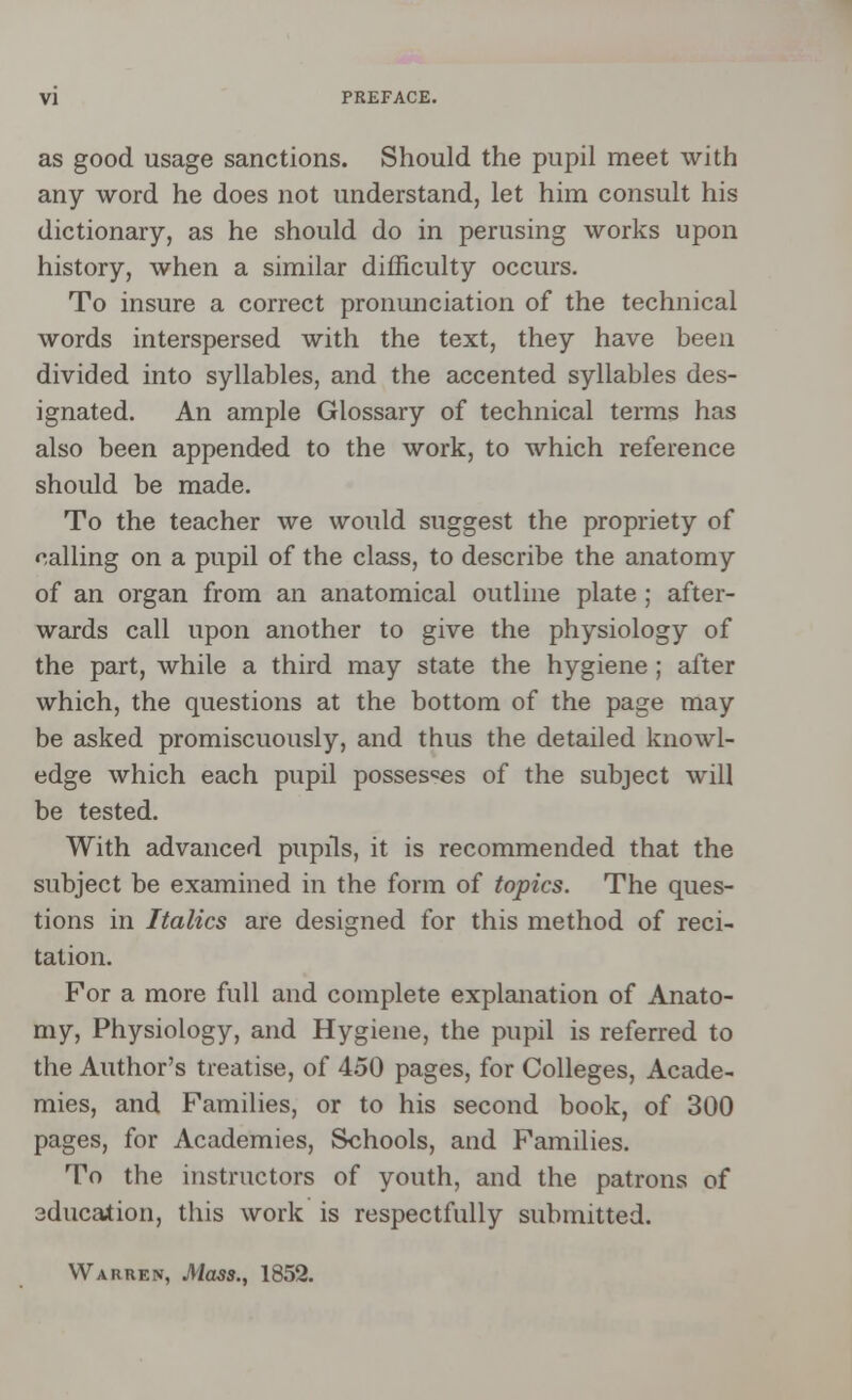 as good usage sanctions. Should the pupil meet with any word he does not understand, let him consult his dictionary, as he should do in perusing works upon history, when a similar difficulty occurs. To insure a correct pronunciation of the technical words interspersed with the text, they have been divided into syllables, and the accented syllables des- ignated. An ample Glossary of technical terms has also been appended to the work, to which reference should be made. To the teacher we would suggest the propriety of calling on a pupil of the class, to describe the anatomy of an organ from an anatomical outline plate; after- wards call upon another to give the physiology of the part, while a third may state the hygiene ; after which, the questions at the bottom of the page may be asked promiscuously, and thus the detailed knowl- edge which each pupil possesses of the subject will be tested. With advanced pupils, it is recommended that the subject be examined in the form of topics. The ques- tions in Italics are designed for this method of reci- tation. For a more full and complete explanation of Anato- my, Physiology, and Hygiene, the pupil is referred to the Author's treatise, of 450 pages, for Colleges, Acade- mies, and Families, or to his second book, of 300 pages, for Academies, Schools, and Families. To the instructors of youth, and the patrons of 3duca*ion, this work is respectfully submitted. Warren, Mass., 1852.