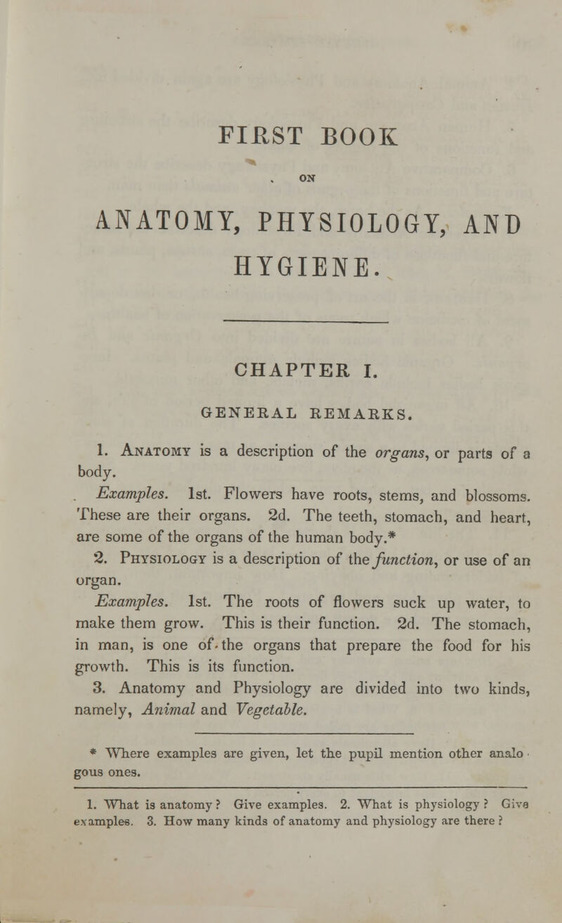 ON ANATOMY, PHYSIOLOGY, AND HYGIENE. CHAPTER I. GENERAL REMARKS. 1. Anatomy is a description of the organs, or parts of a body. Examples. 1st. Flowers have roots, stems, and blossoms. These are their organs. 2d. The teeth, stomach, and heart, are some of the organs of the human body.* 2. Physiology is a description of the function, or use of an organ. Examples. 1st. The roots of flowers suck up water, to make them grow. This is their function. 2d. The stomach, in man, is one of-the organs that prepare the food for his growth. This is its function. 3. Anatomy and Physiology are divided into two kinds, namely, Animal and Vegetable. * Where examples are given, let the pupil mention other analo gous ones. 1. What is anatomy ? Give examples. 2. What is physiology ? Giva examples. 3. How many kinds of anatomy and physiology are there ?