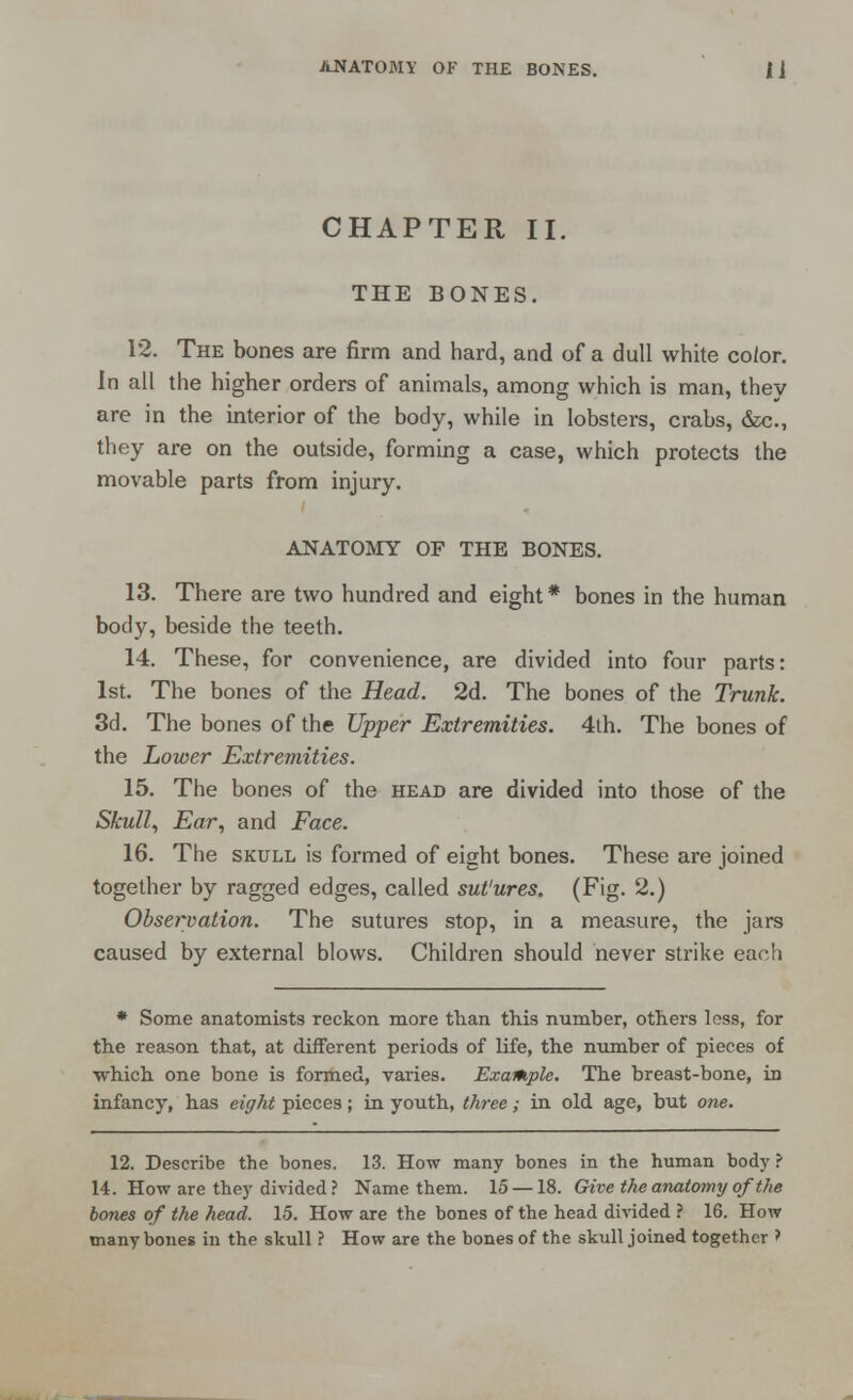 CHAPTER II. THE BONES. 12. The bones are firm and hard, and of a dull white co/or. In all the higher orders of animals, among which is man, they are in the interior of the body, while in lobsters, crabs, (fee., they are on the outside, forming a case, which protects the movable parts from injury. ANATOMY OF THE BONES. 13. There are two hundred and eight* bones in the human body, beside the teeth. 14. These, for convenience, are divided into four parts: 1st. The bones of the Head. 2d. The bones of the Trunk. 3d. The bones of the Upper Extremities. 4th. The bones of the Lower Extremities. 15. The bones of the head are divided into those of the Skull, Ear, and Face. 16. The skull is formed of eight bones. These are joined together by ragged edges, called sut'ures. (Fig. 2.) Observation. The sutures stop, in a measure, the jars caused by external blows. Children should never strike each * Some anatomists reckon more than this number, others less, for the reason that, at different periods of life, the number of pieces of which one bone is formed, varies. Example. The breast-bone, in infancy, has eight pieces; in youth, three; in old age, but one. 12. Describe the bones. 13. How many bones in the human body ? 14. How are they divided ? Name them. 15 —18. Give the anatomy of the bones of the head. 15. How are the bones of the head divided ? 16. How many bones in the skull ? How are the bones of the skull joined together >