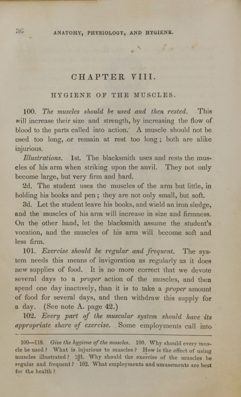 V CHAPTER VIII. HYGIENE OF THE MUSCLES. 100. TJie muscles should he used and then rested. This <vill increase their size and strength, by increasing the flow of blood to the parts called into action. A muscle should not be used too long, .or remain at rest too long; both are alike injurious. Illustrations. 1st. The blacksmith uses and rests the mus- cles of his arm when striking upon the anvil. They not only become large, but very firm and hard. 2d. The student uses the muscles of the arm but little, in holding his books and pen; they are not only small, but soft. 3d. Let the student leave his books, and wield an iron sledge, and the muscles of his arm will increase in size and firmness. On the other hand, let the blacksmith assume the student's vocation, and the muscles of his arm will become soft and less firm. 101. Exercise should be regular and frequent. The sys- tem needs this means of invigoration as regularly as it does new supplies of food. It is no more correct that we devote several days to a proper action of the muscles, and then spend one day inactively, than it is to take a proper amount of food for several days, and then withdraw this supply for a day. (See note A. page 42.) 102. Every part of the muscular system should have its appropriate share of exercise. Some employments call into 100—118. Give the hygiene of the muscles. 100. Why should every mus- cle be used ? What is injurious to muscles ? How is the effect of using muscles illustrated ? ipi. Why should the exercise of the muscles be regular and frequent ? 102. What employments and amusements are best for the health ?