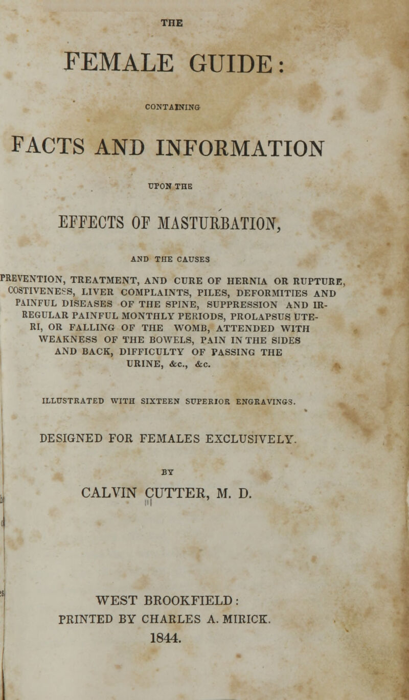 THE FEMALE GUIDE: CONTAINING FACTS AND INFORMATION EFFECTS OF MASTURBATION, AND THE CAUSES PREVENTION, TREATMENT, AND CURE OF HERNIA OR RUPTURE, COSTIVENESS, LIVER COMPLAINTS, PILES, DEFORMITIES AND PAINFUL DISEASES OF THE SPINE, SUPPRESSION AND IR- REGULAR PAINFUL MONTHLY PERIODS, PROLAPSUS UTE- RI, OR FALLING OF THE WOMB, ATTENDED WITH WEAKNESS OF THE BOWELS, PAIN IN THE SIDES AND BACK, DIFFICULTY OF PASSING THE URINE, &c, &c. ILLUSTRATED WITH SIXTEEN SUPERIOR ENGRAVINGS. DESIGNED FOR FEMALES EXCLUSIVELY. BY CALVIN CUTTER, M. D. WEST BROOKFIELD: PRINTED BY CHARLES A. MIRICK. 1844.