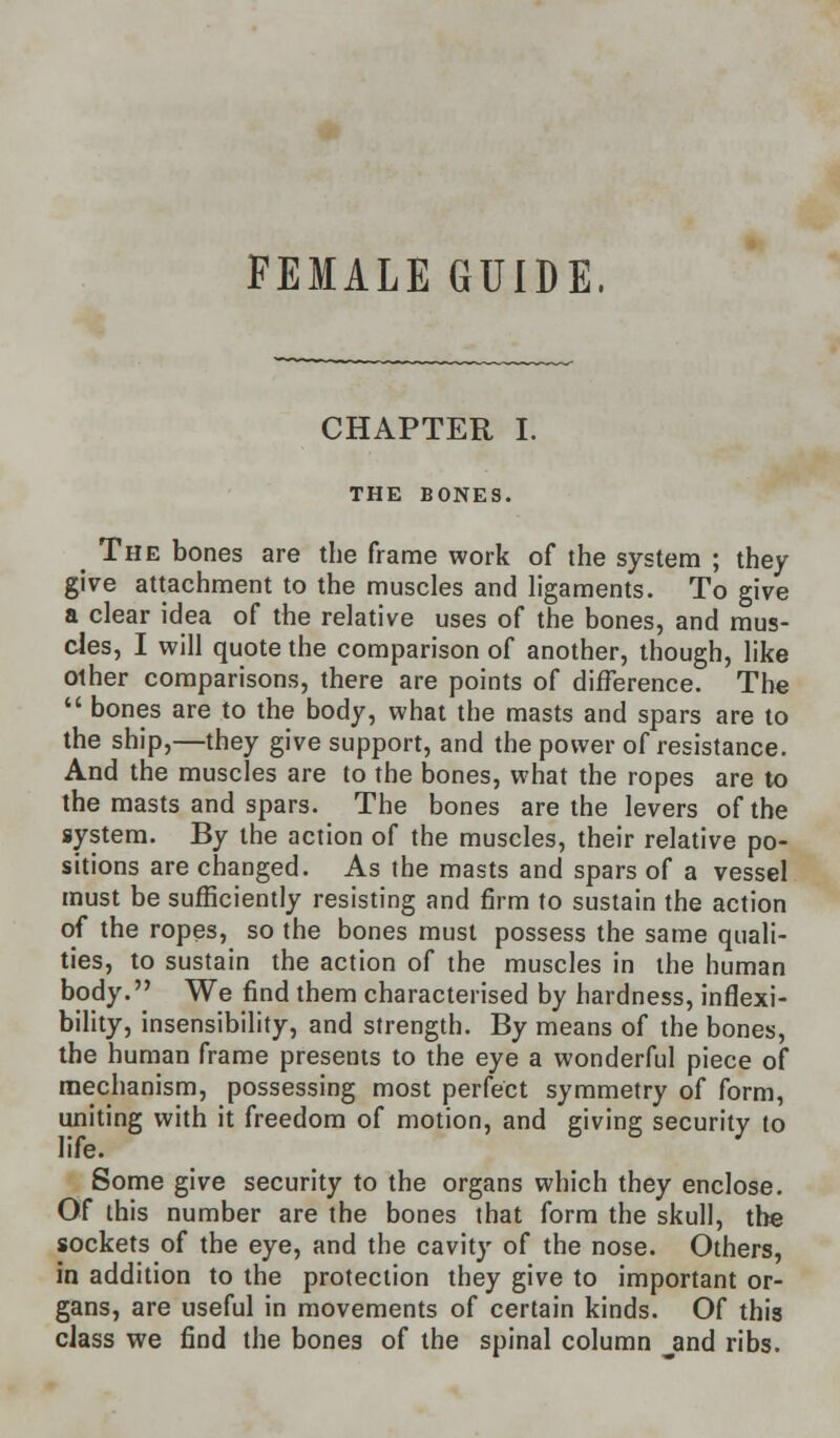 FEMALE GUIDE, CHAPTER I. THE BONES. ^ The bones are the frame work of the system ; they give attachment to the muscles and ligaments. To give a clear idea of the relative uses of the bones, and mus- cles, I will quote the comparison of another, though, like other comparisons, there are points of difference. The  bones are to the body, what the masts and spars are to the ship,—they give support, and the power of resistance. And the muscles are to the bones, what the ropes are to the masts and spars. The bones are the levers of the system. By the action of the muscles, their relative po- sitions are changed. As the masts and spars of a vessel must be sufficiently resisting and firm to sustain the action of the ropes, so the bones must possess the same quali- ties, to sustain the action of the muscles in the human body. We find them characterised by hardness, inflexi- bility, insensibility, and strength. By means of the bones, the human frame presents to the eye a wonderful piece of mechanism, possessing most perfect symmetry of form, uniting with it freedom of motion, and giving security to life. Some give security to the organs which they enclose. Of this number are the bones that form the skull, the sockets of the eye, and the cavity of the nose. Others, in addition to the protection they give to important or- gans, are useful in movements of certain kinds. Of this class we find the bones of the spinal column jand ribs.