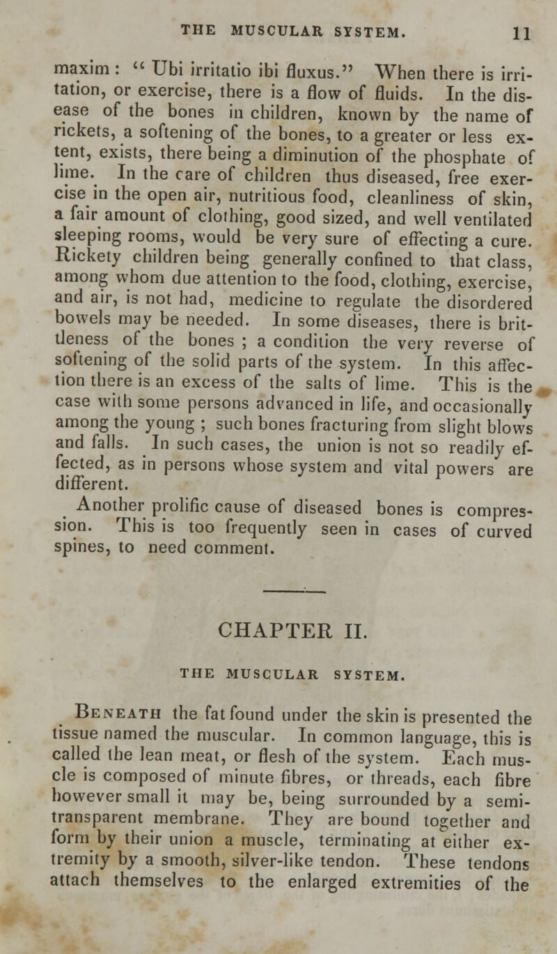 maxim :  Ubi irritatio ibi fluxus. When there is irri- tation, or exercise, there is a flow of fluids. In the dis- ease of the bones in children, known by the name of rickets, a softening of the bones, to a greater or less ex- tent, exists, there being a diminution of the phosphate of lime. In the care of children thus diseased, free exer- cise in the open air, nutritious food, cleanliness of skin, a fair amount of clothing, good sized, and well ventilated sleeping rooms, would be very sure of effecting a cure. Rickety children being generally confined to that class, among whom due attention to the food, clothing, exercise, and air, is not had, medicine to regulate the disordered bowels may be needed. In some diseases, there is brit- tleness of the bones ; a condition the very reverse of softening of the solid parts of the system. In this affec- tion there is an excess of the salts of lime. This is the case with some persons advanced in life, and occasionally among the young ; such bones fracturing from slight blows and falls. In such cases, the union is not so readily ef- fected, as in persons whose system and vital powers are different. Another prolific cause of diseased bones is compres- sion. This is too frequently seen in cases of curved spines, to need comment. CHAPTER II. THE MUSCULAR SYSTEM. Beneath the fat found under the skin is presented the tissue named the muscular. In common language, this is called the lean meat, or flesh of the system. Each mus- cle is composed of minute fibres, or threads, each fibre however small it may be, being surrounded by a semi- transparent membrane. They are bound together and form by their union a muscle, terminating at either ex- tremity by a smooth, silver-like tendon. These tendons attach themselves to the enlarged extremities of the