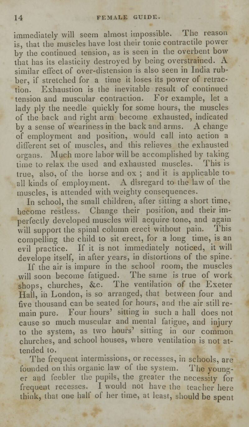 immediately will seem almost impossible. The reason is, that the muscles have lost their tonic contractile power by the continued tension, as is seen in the overbent bow that has its elasticity destroyed by being overstrained. A similar effect of over-distension is also seen in India rub- ber, if stretched for a time it loses its power of retrac- tion. Exhaustion is the inevitable result of continued tension and muscular contraction. For example, let a lady ply the needle quickly for some hours, the muscles of the back and right arm become exhausted, indicated by a sense of weariness in the back and arms. A change of employment and position, would call into action a different set of muscles, and this relieves the exhausted organs. Much more labor will be accomplished by taking time to relax the used and exhausted muscles. This is true, also, of the horse and ox ; and it is applicable to all kinds of employment. A disregard to the law of the muscles, is attended with weighty consequences. In school, the small children, after sitting a short time, become restless. Change their position, and their im- perfectly developed muscles will acquire tone, and again will support the spinal column erect without pain. This compelling the child to sit erect, for a long time, is an evil practice. If it is not immediately noticed, it will develope itself, in after years, in distortions of the spine. If the air is impure in the school room, the muscles will soon become fatigued. The same is true of work shops, churches, &c. The ventilation of the Exeter Hall, in London, is so arranged, that between four and five thousand can be seated for hours, and the air still re- main pure. Four hours' sitting in such a hall does not cause so much muscular and mental fatigue, and injury to the system, as two hours' sitting in our common churches, and school houses, where ventilation is not at- tended to. The frequent intermissions, or recesses, in schools, are founded on this organic law of the system. The young- er and feebler the pupils, the greater the necessity for frequent recesses. I would not have the teacher here think, that one half of her time, at least, should be spent