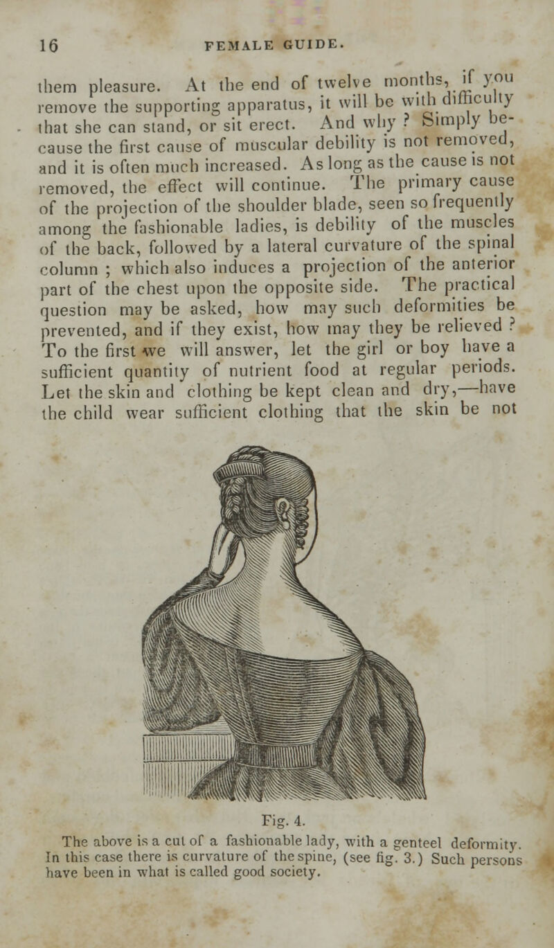 them pleasure. At the end of twelve montlis, if you remove the supporting apparatus, it will be with difficulty that she can stand, or sit erect. And why ? birnply be- cause the first cause of muscular debility is not removed, and it is often much increased. As long as the cause is not removed, the effect will continue. The primary cause of the projection of the shoulder blade, seen so frequently among the fashionable ladies, is debility of the muscles of the back, followed by a lateral curvature of the spinal column ; which also induces a projection of the anterior part of the chest upon the opposite side. The practical question may be asked, how may such deformities be prevented, and if they exist, how may they be relieved ? To the first we will answer, let the girl or boy have a sufficient quantity of nutrient food at regular periods. Let the skin and clothing be kept clean and dry,—have the child wear sufficient clothing that the skin be not Fig. 4. The above is a cut of a fashionable lady, with a genteel deformity. In this case there is curvature of the spine, (see fig. 3.) Such persons have been in what is called good society.