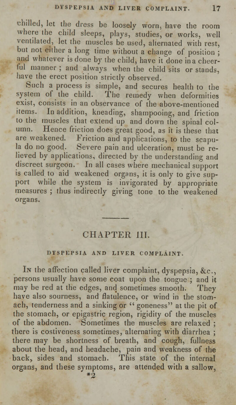 chilled, let the dress be loosely worn, have the room where the child sleeps, plays, studies, or works, well ventilated, let the muscles be used, alternated with rest, but not eilher a long time without a change of position ; and whatever is done by the child, have it done in a cheer- ful manner ; and always when the child sits or stands, have the erect position strictly observed. Such a process is simple, and secures health to the system of the child. The remedy when deformities exist, consists in an observance of the above-mentioned items. In addition, kneading, shampooing, and friction to the muscles that extend up and down the spinal col- umn. Hence friction does great good, as it is these that are weakened. Friction and applications, to the scapu- la do no good. Severe pain and ulceration, must be re- lieved by applications, directed by the understanding and discreet surgeon. In all cases where mechanical support is called to aid weakened organs, it is only to give sup- port while the system is invigorated by appropriate measures ; thus indirectly giving tone to the weakened organs. CHAPTER III. DYSPEPSIA AND LIVER COMPLAINT. In the affection called liver complaint, dyspepsia, &c, persons usually have some coat upon the tongue ; and it may be red at the edges, and sometimes smooth. They have also sourness, and flatulence, or wind in the stom- ach, tenderness and a sinking or  goneness at the pit of the stomach, or epigastric region, rigidity of the muscles of the abdomen. Sometimes the muscles are relaxed ; there is costiveness sometimes, alternating with diarrhea ; there may be shortness of breath, and cough, fullness about the head, and headache, pain and weakness of the back> sides and stomach. This state of the internal organs, and these symptoms, are attended with a sallow, #2