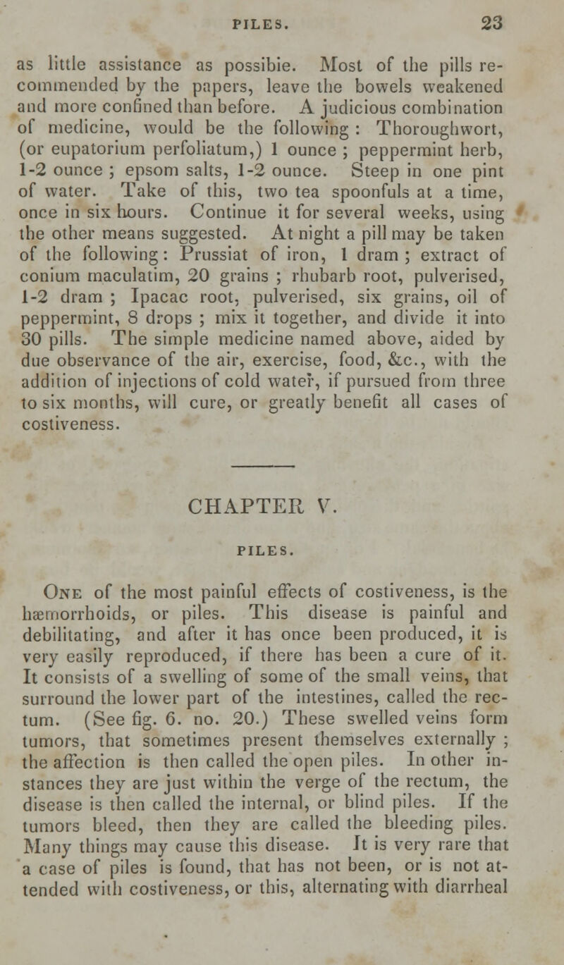 as little assistance as possibie. Most of the pills re- commended by the papers, leave the bowels weakened and more confined than before. A judicious combination of medicine, would be the following : Thoroughwort, (or eupatorium perfoliatum,) 1 ounce ; peppermint herb, 1-2 ounce ; epsom salts, 1-2 ounce. Steep in one pint of water. Take of this, two tea spoonfuls at a time, once in six hours. Continue it for several weeks, using the other means suggested. At night a pill may be taken of the following: Prussiat of iron, 1 dram; extract of conium maculatim, 20 grains ; rhubarb root, pulverised, 1-2 dram ; Ipacac root, pulverised, six grains, oil of peppermint, 8 drops ; mix it together, and divide it into 30 pills. The simple medicine named above, aided by due observance of the air, exercise, food, &c, with the addition of injections of cold water, if pursued from three to six months, will cure, or greatly benefit all cases of costiveness. CHAPTER V PILES. One of the most painful effects of costiveness, is the haemorrhoids, or piles. This disease is painful and debilitating, and after it has once been produced, it is very easily reproduced, if there has been a cure of it. It consists of a swelling of some of the small veins, that surround the lower part of the intestines, called the rec- tum. (See fig. 6. no. 20.) These swelled veins form tumors, that sometimes present themselves externally ; the affection is then called the open piles. In other in- stances they are just within the verge of the rectum, the disease is then called the internal, or blind piles. If the tumors bleed, then they are called the bleeding piles. Many things may cause this disease. It is very rare that a case of piles is found, that has not been, or is not at- tended with costiveness, or this, alternating with diarrheal