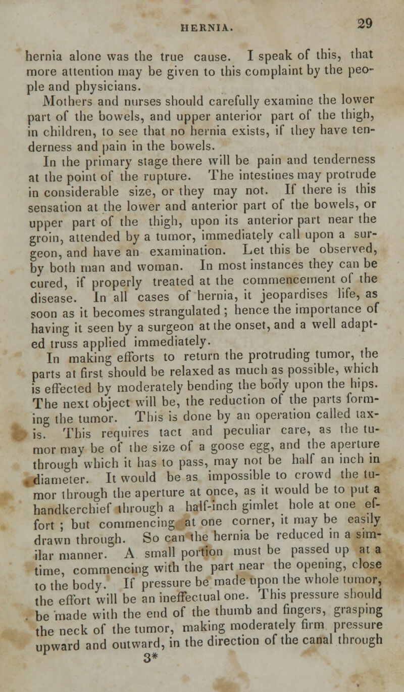 HERNIA. hernia alone was the true cause. I speak of this, that more attention may be given to this complaint by the peo- ple and physicians. Mothers and nurses should carefully examine the lower part of the bowels, and upper anterior part of the thigh, in children, to see that no hernia exists, if they have ten- derness and pain in the bowels. In the primary stage there will be pain and tenderness at the point of the rupture. The intestines may protrude in considerable size, or they may not. If there is this sensation at the lower and anterior part of the bowels, or upper part of the thigh, upon its anterior part near the groin, attended by a tumor, immediately call upon a sur- geon, and have an examination. Let this be observed, by both man and woman. In most instances they can be cured, if properly treated at the commencement of the disease. In all cases of hernia, it jeopardises life, as soon as it becomes strangulated ; hence the importance of having it seen by a surgeon at the onset, and a well adapt- ed truss applied immediately. In making efforts to return the protruding tumor, the parts at first should be relaxed as much as possible, which is effected by moderately bending the body upon the hips. The next object will be, the reduction of the parts form- ing the tumor. This is done by an operation called tax- •> is. This requires tact and peculiar care, as the tu- mor may be of the size of a goose egg, and the aperture through which it has to pass, may not be half an inch in «diameter. It would be as impossible to crowd the tu- mor through the aperture at once, as it would be to put a handkerchief through a half-inch gimlet hole at one ef- fort ; but commencing at one corner, it may be easily drawn through. So can the hernia be reduced in a sim- ilar manner. A small portion must be passed up at a time, commencing with the part near the opening, close to the body. If pressure be made upon the whole tumor, the effort will be an ineffectual one. This pressure should be made with the end of the thumb and fingers, grasping the neck of the tumor, making moderately firm pressure upward and outward, in the direction of the canal through r 3#