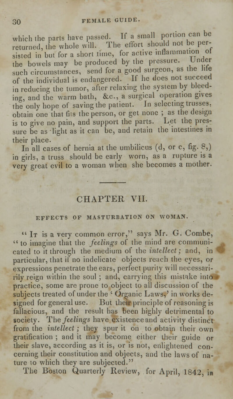 which the parts have passed. If a small portion can be returned, the whole will. The effort should not be per- sisted in but for a short time, for active inflammation of the bowels may be produced by the pressure. Under such circumstances, send for a good surgeon, as the Jile of the individual is endangered. If he does not succeed in reducing the tumor, after relaxing the system by bleed- ing, and the warm bath, &c, a surgical operation gives the only hope of saving the patient. In selecting trusses, obtain one that fits the person, or get none ; as the design is to give no pain, and support the parts. Let the pres- sure be as light as it can be, and retain the intestines in their place. In all cases of hernia at the umbilicus (d, or c, fig. 8,) in girls, a truss should be early worn, as a rupture is a very great evil to a woman when she becomes a mother. CHAPTER VII. EFFECTS OF MASTURBATION ON WOMAN.  It is a very common error, says Mr. G. Combe,  to imagine that the feelings of the mind are communi- ^ cated to it through the medium of the intellect; and, in ^ particular, that if no indelicate objects reach the eyes, or expressions penetrate the ears, perfect purity will necessari- rily reign within the soul; and, carrying this mistake intclfr practice, some are prone to object to all discussion of the subjects treated of under the ' Organic Laws,' in works de- signed for general use. But their principle of reasoning is fallacious, and the result has been highly detrimental to society. The feelings have existence and activity distinct from the intellect; they spur it on to obtain their own gratification ; and it may become either their guide or their slave, according as it is, or is not, enlightened con- cerning their constitution and objects, and the laws of na- ture to which they are subjected. The Boston Quarterly Review, for April, 1842, in