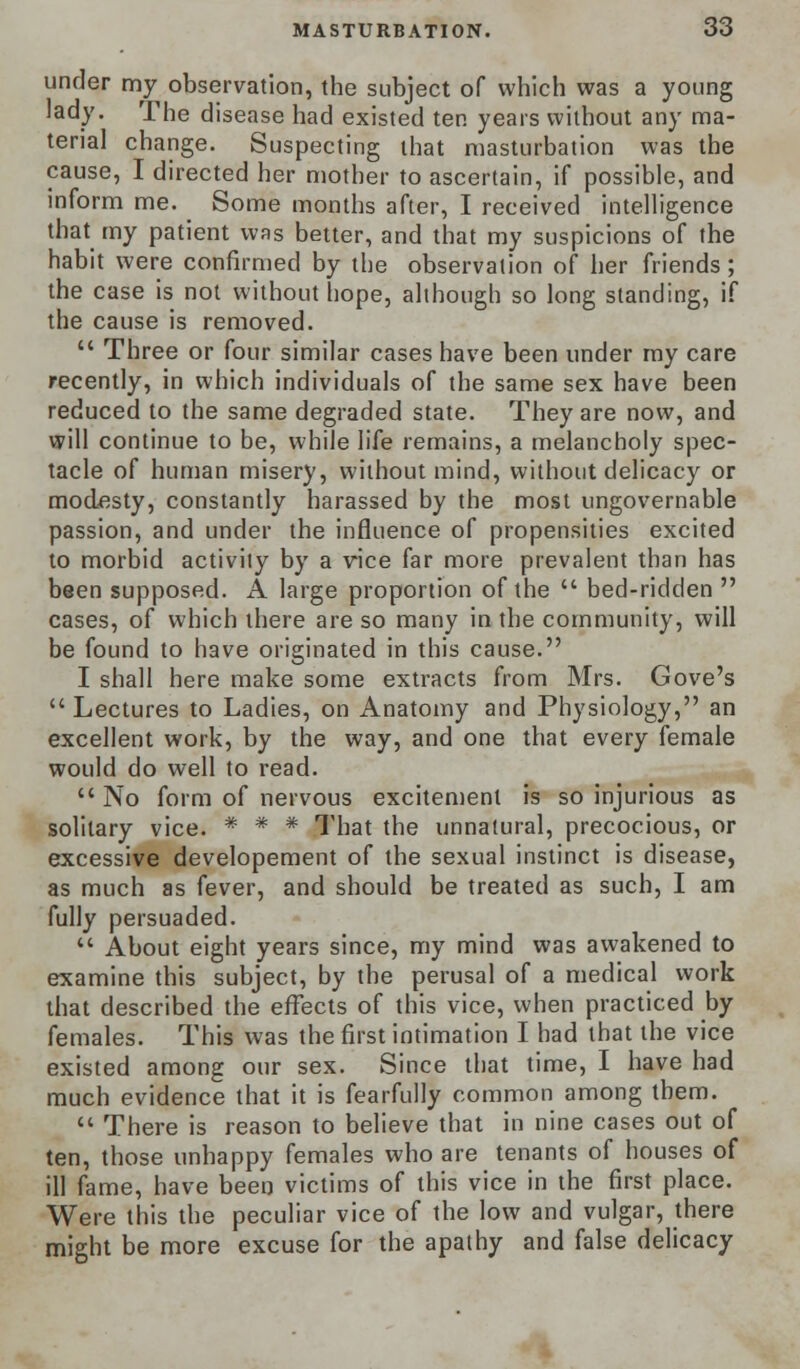 under my observation, the subject of which was a young lady. The disease had existed ten years without any ma- terial change. Suspecting that masturbation was the cause, I directed her mother to ascertain, if possible, and inform me. Some months after, I received intelligence that my patient was better, and that my suspicions of the habit were confirmed by the observation of her friends; the case is not without hope, although so long standing, if the cause is removed.  Three or four similar cases have been under my care recently, in which individuals of the same sex have been reduced to the same degraded state. They are now, and will continue to be, while life remains, a melancholy spec- tacle of human misery, without mind, without delicacy or modesty, constantly harassed by the most ungovernable passion, and under the influence of propensities excited to morbid activity by a vice far more prevalent than has been supposed. A large proportion of the  bed-ridden  cases, of which there are so many in the community, will be found to have originated in this cause. I shall here make some extracts from Mrs. Gove's Lectures to Ladies, on Anatomy and Physiology, an excellent work, by the way, and one that every female would do well to read.  No form of nervous excitement is so injurious as solitary vice. * * * That the unnatural, precocious, or excessive developement of the sexual instinct is disease, as much as fever, and should be treated as such, I am fully persuaded.  About eight years since, my mind was awakened to examine this subject, by the perusal of a medical work that described the effects of this vice, when practiced by females. This was the first intimation I had that the vice existed among our sex. Since that time, I have had much evidence that it is fearfully common among them.  There is reason to believe that in nine cases out of ten, those unhappy females who are tenants of houses of ill fame, have been victims of this vice in the first place. Were this the peculiar vice of the low and vulgar, there might be more excuse for the apathy and false delicacy