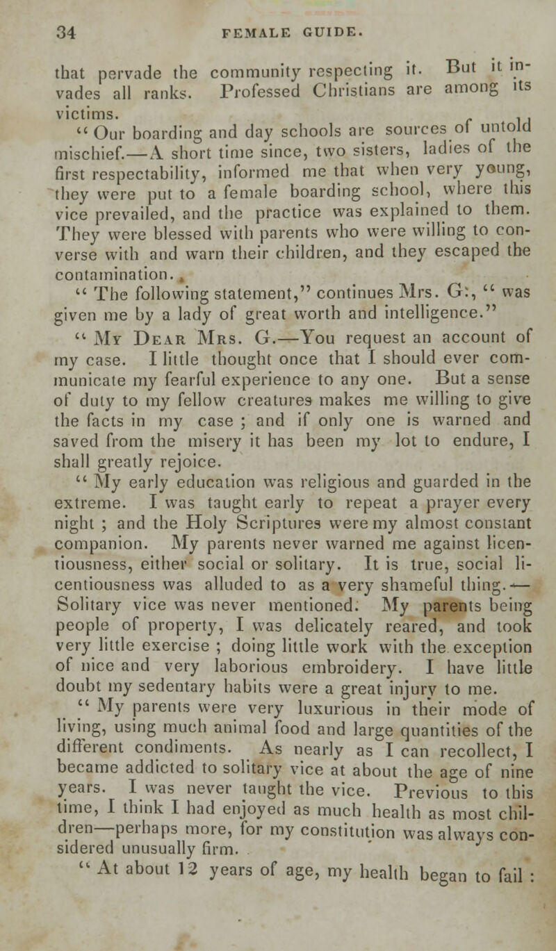 that pervade the community respecting it. But it in- vades all ranks. Professed Christians are among its victims. . ,  Our boarding and day schools are sources of untold mischief.—\ short time since, two sisters, ladies of the first respectability, informed me that when very young, they were put to a female boarding school, where this vice prevailed, and the practice was explained to them. They were blessed with parents who were willing to con- verse with and warn their children, and they escaped the contamination. ,  The following statement, continues Mrs. G:,  was given me by a lady of great worth and intelligence.  My Dear Mrs. G.—You request an account of my case. I little thought once that I should ever com- municate my fearful experience to any one. But a sense of duty to my fellow creatures makes me willing to give the facts in my case ; and if only one is warned and saved from the misery it has been my lot to endure, I shall greatly rejoice.  My early education was religious and guarded in the extreme. I was taught early to repeat a prayer every night ; and the Holy Scriptures were my almost constant companion. My parents never warned me against licen- tiousness, either social or solitary. It is true, social li- centiousness was alluded to as a very shameful thing.-— Solitary vice was never mentioned. My parents being people of property, I was delicately reared, and took very little exercise ; doing little work with the exception of nice and very laborious embroidery. I have little doubt my sedentary habits were a great injury to me.  My parents were very luxurious in their mode of living, using much animal food and large quantities of the different condiments. As nearly as I can recollect, I became addicted to solitary vice at about the age of nine years. I was never taught the vice. Previous to this time, I think I had enjoyed as much health as most chil- dren—perhaps more, for my constitution was always con- sidered unusually firm.  At about 12 years of age, my health began to fail :