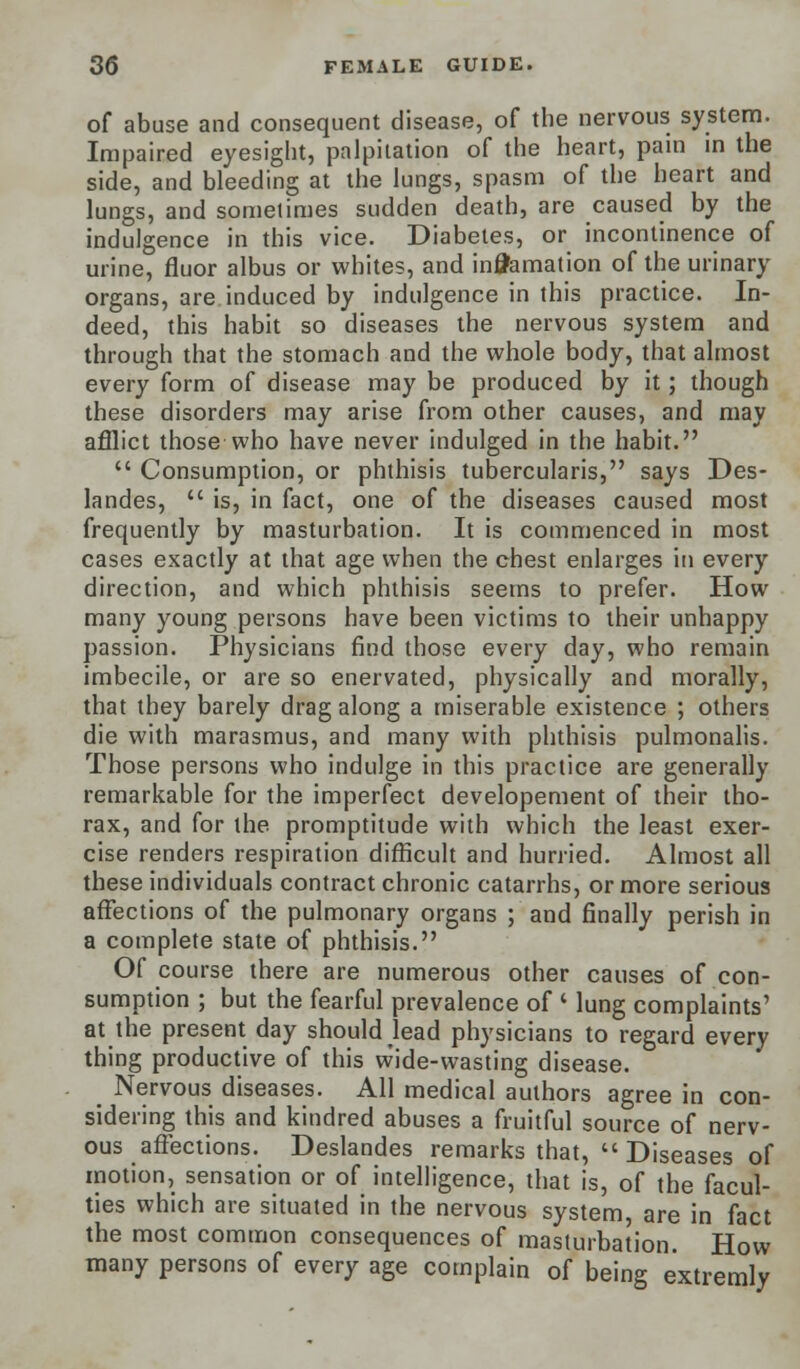 of abuse and consequent disease, of the nervous system. Impaired eyesight, palpitation of the heart, pain in the side, and bleeding at the lungs, spasm of the heart and lungs, and sometimes sudden death, are caused by the indulgence in this vice. Diabetes, or incontinence of urine, fluor albus or whites, and incarnation of the urinary organs, are induced by indulgence in this practice. In- deed, this habit so diseases the nervous system and through that the stomach and the whole body, that almost every form of disease may be produced by it; though these disorders may arise from other causes, and may afflict those who have never indulged in the habit.  Consumption, or phthisis tubercularis, says Des- landes,  is, in fact, one of the diseases caused most frequently by masturbation. It is commenced in most cases exactly at that age when the chest enlarges in every direction, and which phthisis seems to prefer. How many young persons have been victims to their unhappy passion. Physicians find those every day, who remain imbecile, or are so enervated, physically and morally, that they barely drag along a miserable existence ; others die with marasmus, and many with phthisis pulmonalis. Those persons who indulge in this practice are generally remarkable for the imperfect developement of their tho- rax, and for the promptitude with which the least exer- cise renders respiration difficult and hurried. Almost all these individuals contract chronic catarrhs, or more serious affections of the pulmonary organs ; and finally perish in a complete state of phthisis. Of course there are numerous other causes of con- sumption ; but the fearful prevalence of ' lung complaints' at the present day should lead physicians to regard every thing productive of this wide-wasting disease. _ Nervous diseases. All medical authors agree in con- sidering this and kindred abuses a fruitful source of nerv- ous affections. Deslandes remarks that,  Diseases of motion, sensation or of intelligence, that is, of the facul- ties which are situated in the nervous system, are in fact the most common consequences of masturbation. How many persons of every age complain of being extremly