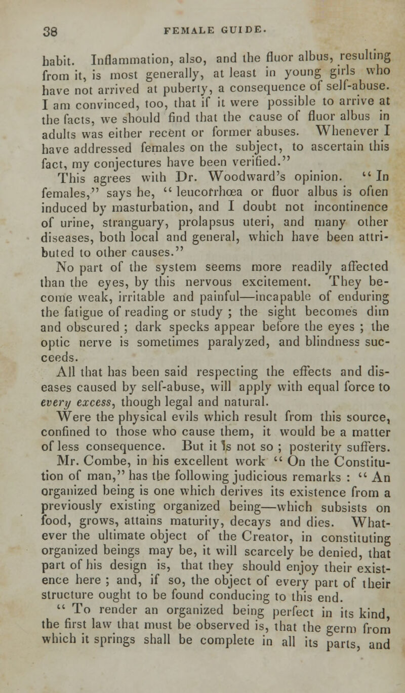 habit. Inflammation, also, and the fluor albus, resulting from it, is most generally, at least in young girls who have not arrived at puberty, a consequence of self-abuse. I am convinced, too, that if it were possible to arrive at the facts, we should find that the cause of fluor albus in adults was either recent or former abuses. Whenever I have addressed females on the subject, to ascertain this fact, my conjectures have been verified. This agrees with Dr. Woodward's opinion.  In females, says he,  leucofrhoea or fluor albus is often induced by masturbation, and I doubt not incontinence of urine, stranguary, prolapsus uteri, and many other diseases, both local and general, which have been attri- buted to other causes. No part of the system seems more readily affected than the eyes, by this nervous excitement. They be- come weak, irritable and painful—incapable of enduring the fatigue of reading or study ; the sight becomes dim and obscured ; dark specks appear before the eyes ; the optic nerve is sometimes paralyzed, and blindness suc- ceeds. All that has been said respecting the effects and dis- eases caused by self-abuse, will apply with equal force to every excess, though legal and natural. Were the physical evils which result from this source, confined to those who cause them, it would be a matter of less consequence. But it Is not so ; posterity suffers. Mr. Combe, in his excellent work  On the Constitu- tion of man, has the following judicious remarks :  An organized being is one which derives its existence from a previously existing organized being—which subsists on food, grows, attains maturity, decays and dies. What- ever the ultimate object of the Creator, in constituting organized beings may be, it will scarcely be denied, that part of his design is, that they should enjoy their exist- ence here ; and, if so, the object of every part of their structure ought to be found conducing to this end.  To render an organized being perfect in its kind, the first law that must be observed is, that the germ from which it springs shall be complete in all its parts, and