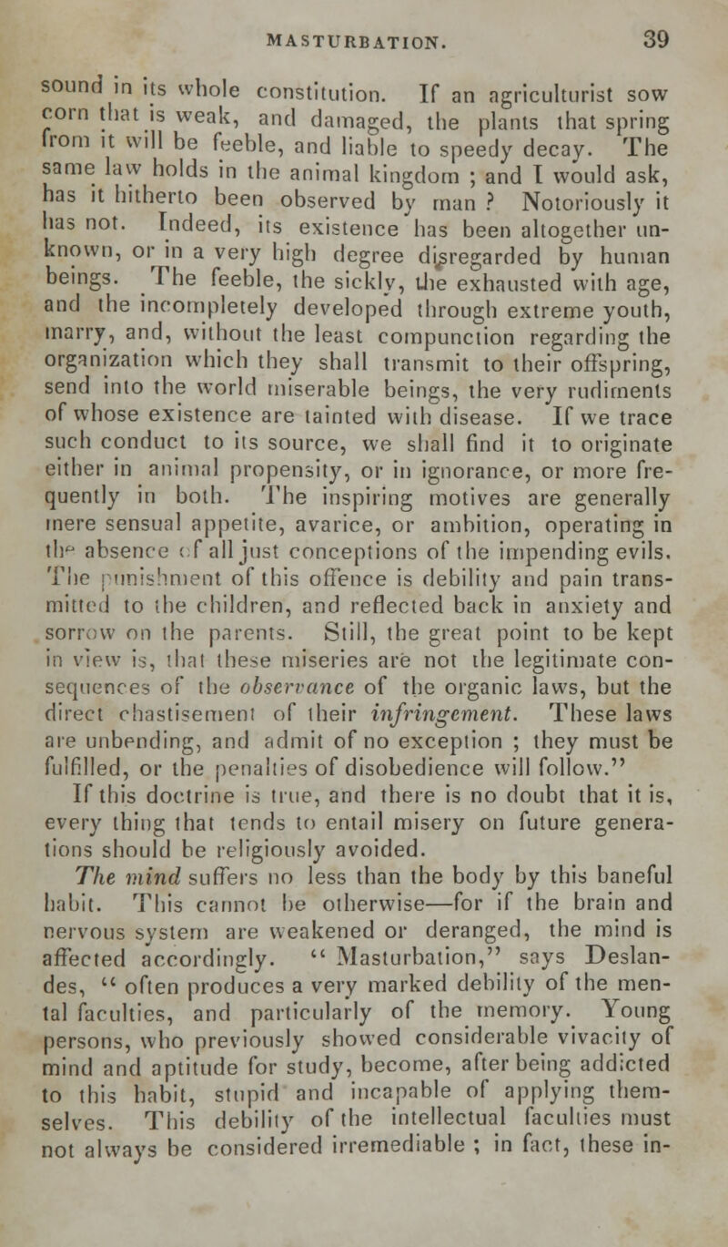 sound in its whole constitution. If an agriculturist sow corn that is weak, and damaged, the plants that spring from it will be feeble, and liable to speedy decay. The same law holds in the animal kingdom ; and 1 would ask, has it hitherto been observed by man ? Notoriously it has not. Indeed, its existence has been altogether un- known, or in a very high degree disregarded by human beings. The feeble, the sickly, the exhausted with age, and the incompletely developed through extreme youth, marry, and, without the least compunction regarding the organization which they shall transmit to their offspring, send into the world miserable beings, the very rudiments of whose existence are tainted with disease. If we trace such conduct to its source, we shall find it to originate either in animal propensity, or in ignorance, or more fre- quently in both. The inspiring motives are generally mere sensual appetite, avarice, or ambition, operating in th^ absence c fall just conceptions of the impending evils. The punishment of this offence is debility and pain trans- mitted to the children, and reflected back in anxiety and sorrow on the parents. Still, the great point to be kept in view is, that these miseries are not the legitimate con- sequences of the observance of the organic laws, but the direct chastisement of their infringement. These laws are unbending, and admit of no exception ; they must be fulfilled, or the penalties of disobedience will follow. If this doctrine is true, and there is no doubt that it is, every thing that tends to entail misery on future genera- tions should be religiously avoided. The mind suffers no less than the body by this baneful habit. This cannot he otherwise—for if the brain and nervous system are weakened or deranged, the mind is affected accordingly.  Masturbation, says Deslan- des,  often produces a very marked debility of the men- tal faculties, and particularly of the memory. Young persons, who previously showed considerable vivacity of mind and aptitude for study, become, after being addicted to this habit, stupid and incapable of applying them- selves. This debility of the intellectual faculties must not always be considered irremediable ; in fact, these in-