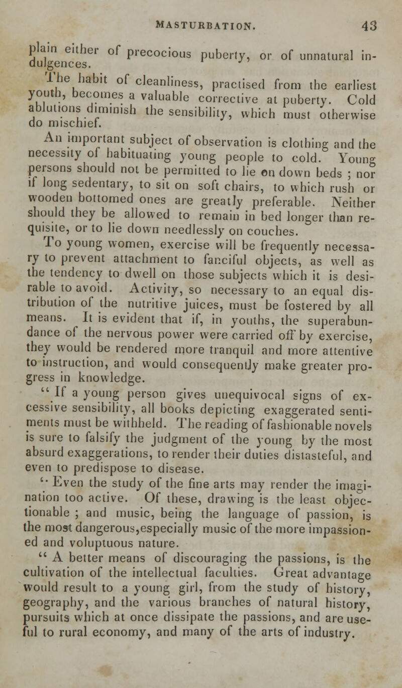 plain either of precocious puberty, or of unnatural in- dulgences. The habit of cleanliness, practised from the earliest youth, becomes a valuable corrective at puberty. Cold ablutions diminish the sensibility, which must otherwise do mischief. An important subject of observation is clothing and the necessity of habituating young people to cold. Young persons should not be permitted to lie on down beds ; nor if long sedentary, to sit on soft chairs, to which rush or wooden bottomed ones are greatly preferable. Neither should they be allowed to remain in bed longer than re- quisite, or to lie down needlessly on couches. To young women, exercise will be frequently necessa- ry to prevent attachment to fanciful objects, as well as the tendency to dwell on those subjects which it is desi- rable to avoid. Activity, so necessary to an equal dis- tribution of the nutritive juices, must be fostered by all means. It is evident that if, in youths, the superabun- dance of the nervous power were carried off by exercise, they would be rendered more tranquil and more attentive to instruction, and would consequently make greater pro- gress in knowledge. If a young person gives unequivocal signs of ex- cessive sensibility, all books depicting exaggerated senti- ments must be withheld. The reading of fashionable novels is sure to falsify the judgment of the young by the most absurd exaggerations, to render their duties distasteful, and even to predispose to disease. '• Even the study of the fine arts may render the imagi- nation too active. Of these, drawing is the least objec- tionable ; and music, being the language of passion, is the most dangerous,especially musk of the more impassion- ed and voluptuous nature.  A better means of discouraging the passions, is the cultivation of the intellectual faculties. Great advantage would result to a young girl, from the study of history, geography, and the various branches of natural history, pursuits which at once dissipate the passions, and are use- ful to rural economy, and many of the arts of industry.