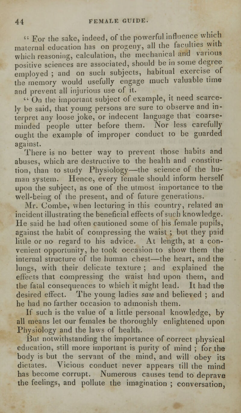 <; For the sake, indeed, of the powerful influence which maternal education has on progeny, all the faculties with which reasoning, calculation, the mechanical and various positive sciences are associated, should be in some degree employed ; and on such subjects, habitual exercise of the memory would usefully engage much valuable time and prevent all injurious use of it.  On the important subject of example, it need scarce- ly be said, that young persons are sure to observe and in- terpret any loose joke, or indecent language that coarse- minded people utter before them. Nor less carefully ought the example of improper conduct to be guarded against. There is no better way to prevent those habits and abuses, which are destructive to the health and constitu- tion, than to study Physiology—the science of the hu- man system. Hence, every female should inform herself upon the subject, as one of the utmost importance to the well-being of the present, and of future generations. Mr. Combe, when lecturing in this country, related an incident illustrating the beneficial effects of such knowledge. He said he had often cautioned some of his female pupils, against the habit of compressing the waist ; but they paid little or no regard to his advice. At length, at a con- venient opportunity, he took occasion to show them the internal structure of the human chest—the heart, and the lungs, with their delicate texture ; and explained the effects that compressing the waist had upon them, and the fatal consequences to which it might lead. It had the desired effect. The young ladies saw and believed ; and he had no farther occasion to admonish them. If such is the value of a little personal knowledge, by all means let our females be thoroughly enlightened upon Physiology and the laws of health. But notwithstanding the importance of correct physical education, still more important is purity of mind ; for the body is but the servant of the mind, and will obey its dictates. Vicious conduct never appears till the mind has become corrupt. Numerous causes tend to deprave the feelings, and pollute the imagination ; conversation,