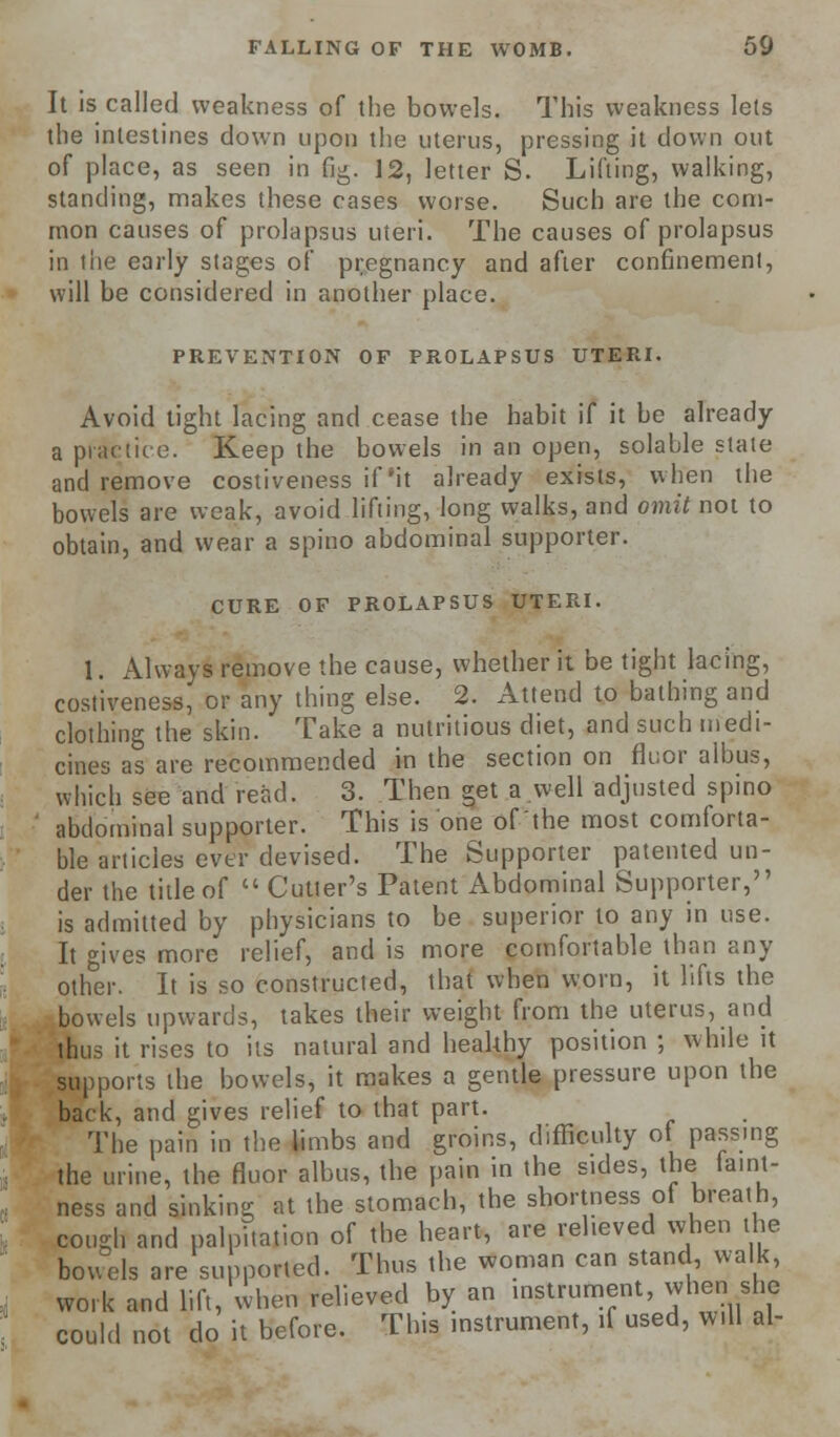 It is called weakness of the bowels. This weakness lets the intestines down upon the uterus, pressing it down out of place, as seen in fig. 12, letter S. Lifting, walking, standing, makes these cases worse. Such are the com- mon causes of prolapsus uteri. The causes of prolapsus in the early stages of pregnancy and after confinement, will be considered in another place. PREVENTION OF PROLAPSUS UTERI. Avoid tight lacing and cease the habit if it be already a practice. Keep the bowels in an open, solable stale and remove costiveness if'it already exists, when the bowels are weak, avoid lifting, long walks, and omit not to obtain, and wear a spino abdominal supporter. CURE OF PROLAPSUS UTERI. 1. Always remove the cause, whether it be tight lacing, costiveness, or any thing else. 2. Attend to bathing and clothing the skin. Take a nutritious diet, and such medi- cines as are recommended in the section on fluor albus, which see and read. 3. Then get a well adjusted spino abdominal supporter. This is one of the most comforta- ble articles ever devised. The Supporter patented un- der the title of  Cutler's Patent Abdominal Supporter, is admitted by physicians to be superior to any in use. It gives more relief, and is more comfortable than any other. It is so constructed, that when worn, it lifts the bowels upwards, takes their weight from the uterus, and thus it rises to its natural and healthy position ; while it supports the bowels, it makes a gentle pressure upon the back, and gives relief to that part. The pain in the limbs and groins, difficulty of passing the urine, the fluor albus, the pain in the sides, the famt- ness and sinking at the stomach, the shortness ot breath, cough and palpitation of the heart, are relieved when lie bowels are supported. Thus the woman can stand, walk, work and lift, when relieved by an instrument, when she could not do it before. This instrument, if used, Will al-