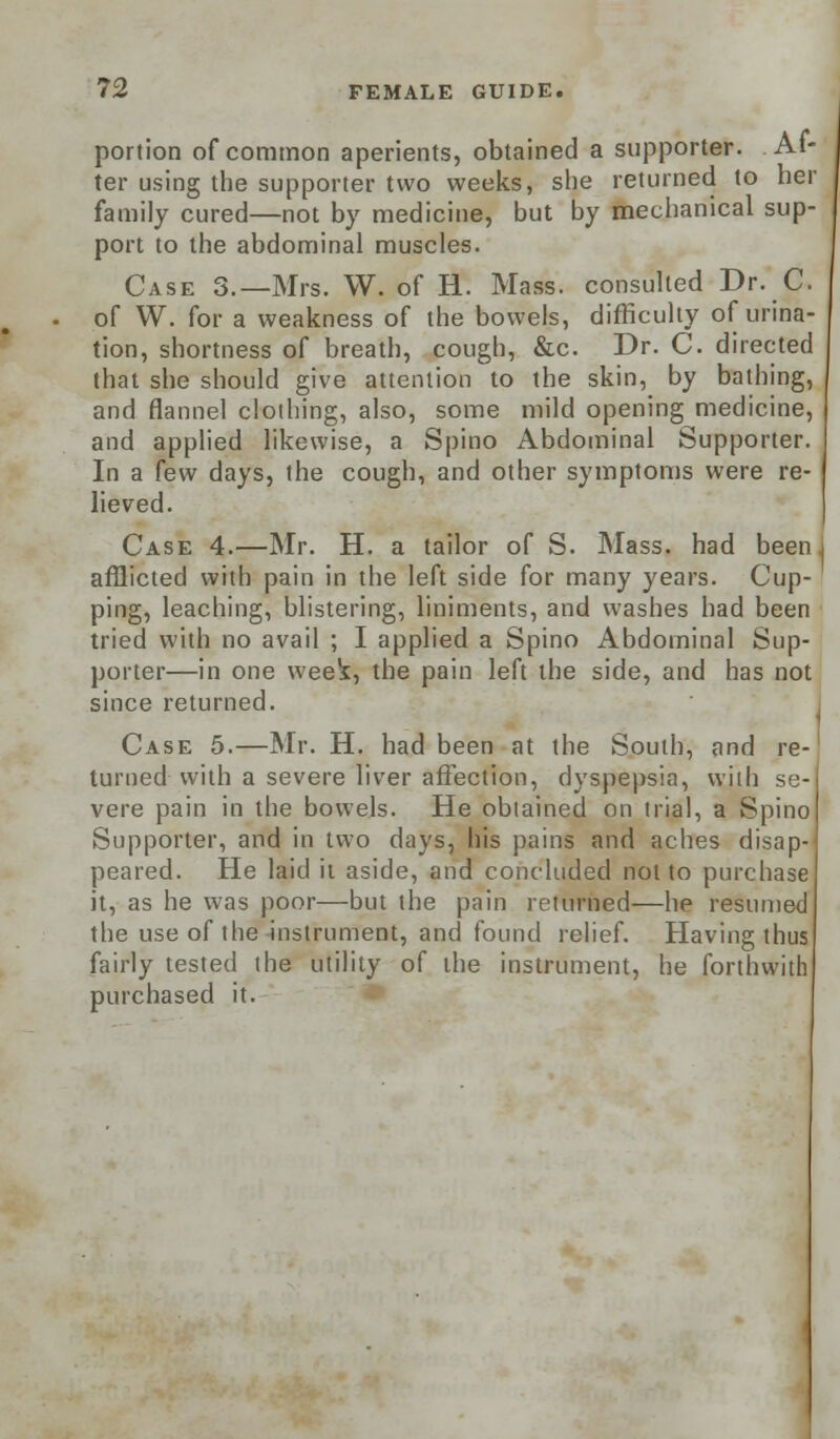 portion of common aperients, obtained a supporter. Af- ter using the supporter two weeks, she returned to her family cured—not by medicine, but by mechanical sup- port to the abdominal muscles. Case 3.—Mrs. W. of H. Mass. consulted Dr. C. of W. for a weakness of the bowels, difficulty of urina- tion, shortness of breath, cough, &c. Dr. C. directed that she should give attention to the skin, by bathing, and flannel clothing, also, some mild opening medicine, and applied likewise, a Spino Abdominal Supporter. In a few days, the cough, and other symptoms were re-1 lieved. Case 4.—Mr. H. a tailor of S. Mass. had been j afflicted with pain in the left side for many years. Cup- ping, leaching, blistering, liniments, and washes had been tried with no avail ; I applied a Spino Abdominal Sup- porter—in one week, the pain left the side, and has not since returned. Case 5.—Mr. H. had been at the South, and re- turned with a severe liver affection, dyspepsia, with se- vere pain in the bowels. He obtained on trial, a Spino Supporter, and in two days, his pains and aches disap- peared. He laid it aside, and concluded not to purchase it, as he was poor—but the pain returned—he resumed the use of the instrument, and found relief. Having thus fairly tested the utility of the instrument, he forthwith purchased it.