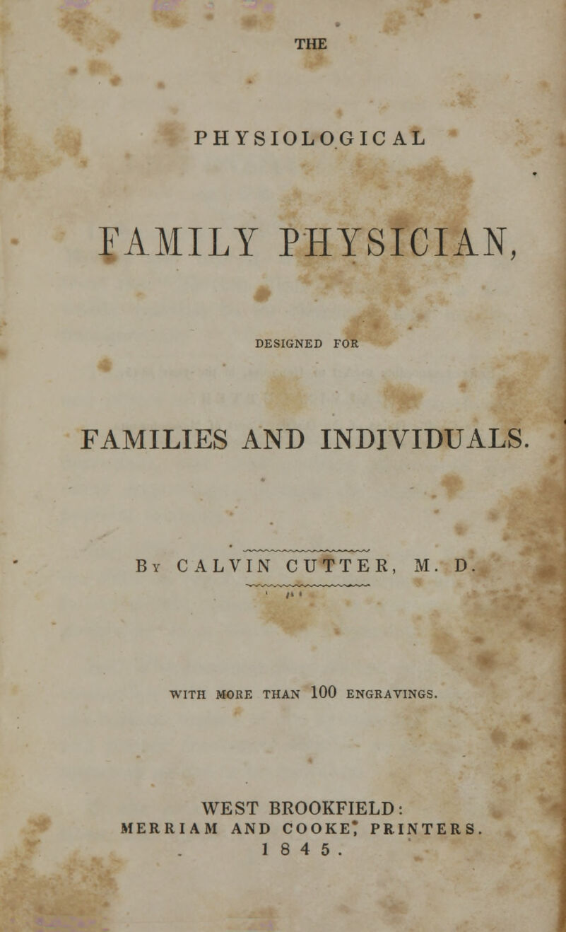 THE PHYSIOLOGICAL FAMILY PHYSICIAN, DESIGNED FOR FAMILIES AND INDIVIDUALS. By CALVIN CUTTER, M. D WITH MORE THAN 100 ENGRAVINGS. WEST BROOKFIELD: MERRIAM AND COOKER PRINTERS 18 4 5.