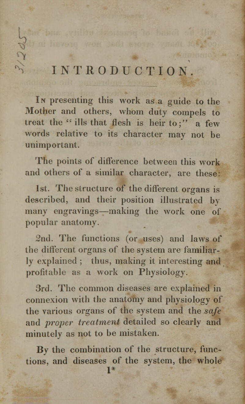 INTRODUCTION. In presenting this work as a guide to the Mother and others, whom duty compels to treat the ills that flesh is heir to; a few words relative to its character may not be unimportant. The points of difference between this work and others of a similar character, are these: 1st. The structure of the different organs is described, and their position illustrated by many engravings—making the work one of popular anatomy. 2nd. The functions (or uses) and laws of the different organs of the system are familiar- ly explained ; thus, making it interesting and profitable as a work on Physiology. 3rd. The common diseases are explained in connexion with the anatomy and physiology of the various organs of the system and the safe and proper treatment detailed so clearly and minutely as not to be mistaken. By the combination of the structure, func- tions, and diseases of the system, the whole 1*