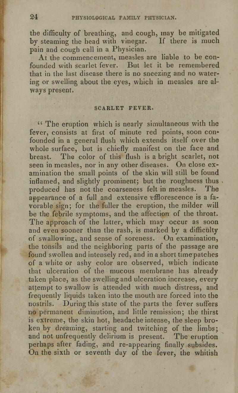 the difficulty of breathing, and cough, may be mitigated by steaming the head with vinegar. If there is much pain and cough call in a Physician. At the commencement, measles are liable to be con- founded with scarlet fever. But let it be remembered that in the last disease there is no sneezing and no water- ing or swelling about the eyes, which in measles are al- ways present. SCARLET FEVER. tc The eruption which is nearly simultaneous with the Fever, consists at first of minute red points, soon con- founded in a general flush which extends itself over the whole surface, but is chiefly manifest on the face and breast. The color of this flush is a bright scarlet, not seen in measles, nor in any other diseases. On close ex- amination the small points of the skin will still be found inflamed, and slightly prominent; but the roughness thus produced has not the coarseness felt in measles. The appearance of a full and extensive -efflorescence is a fa- vorable sign; for the fuller the eruption, the milder will be the febrile symptoms, and the affection of the throat. The approach of the latter, which may occur as soon and even sooner than the rash, is marked by a difficulty of swallowing, and sense of soreness. On examination, the tonsils and the neighboring parts of the passage are found swollen and intensely red, and in a short time patches of a white or ashy color are observed, which indicate that ulceration of the mucous membrane has already taken place, as the swelling and ulceration increase, every attempt to swallow is attended with much distress, and frequently liquids taken into the mouth are forced into the nostrils. During this state of the parts the fever suffers no permanent diminution, and little remission; the thirst is extreme, the skin hot, headache intense, the sleep bro- ken by dreaming, starting and twitching of the limbs; and not unfrequently delirium is present. The eruption perhaps after fading, and re-appearing finally subsides. On the sixth or seventh day of the fever, the whitish