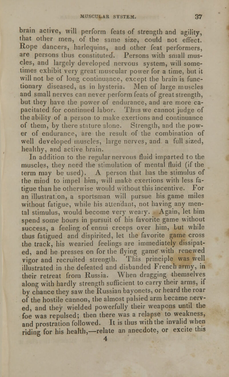 brain active, will perform feats of strength and agility, that other men, of the same size, could not effect. Rope dancers, harlequins, and other feat performers, are persons thus constituted. Persons with small mus- cles, and largely developed nervous system, will some- times exhibit very great muscular power for a time, but it will not be of long continuance, except the brain is func- tionary diseased, as in hysteria. Men of large muscles and small nerves can never perform feats of great strength, but they have the power of endurance, and are more ca- pacitated for continued labor. Thus we cannot judge of the ability of a person to make exertions and continuance of them, by there stature alone. Strength, and the pow- er of endurance, are the result of the combination of well developed muscles, large nerves, and a full sized, healthy, and active brain. In addition to the regular nervous fluid imparted to the muscles, they need the stimulation of mental fluid (if the term may be used). A person that has the stimulus of the mind to impel him, will make exertions with less fa- tigue than he otherwise would without this incentive. For an illustration, a sportsman will pursue his game miles without fatigue, while his attendant, not having any men- tal stimulus, would become very weary. Again, let him spend some hours in pursuit of his favorite game without success, a feeling of ennui creeps over him, but while thus fatigued and dispirited, let the favorite game cross the track, his wearied feelings are immediately dissipat- ed, and he presses on for the flying game with renewed vigor and recruited strength. This principle was well illustrated in the defeated and disbanded French army, in their retreat from Russia. When dragging themselves along with hardly strength sufficient to carry their arms, if by chance they saw the Russian bayonets, or heard the roar of the hostile cannon, the almost palsied arm became nerv- ed, and they wielded powerfully their weapons until the foe was repulsed; then there was a relapse to weakness, and prostration followed. It is thus with the invalid when riding for his health,—relate an anecdote, or excite this 4