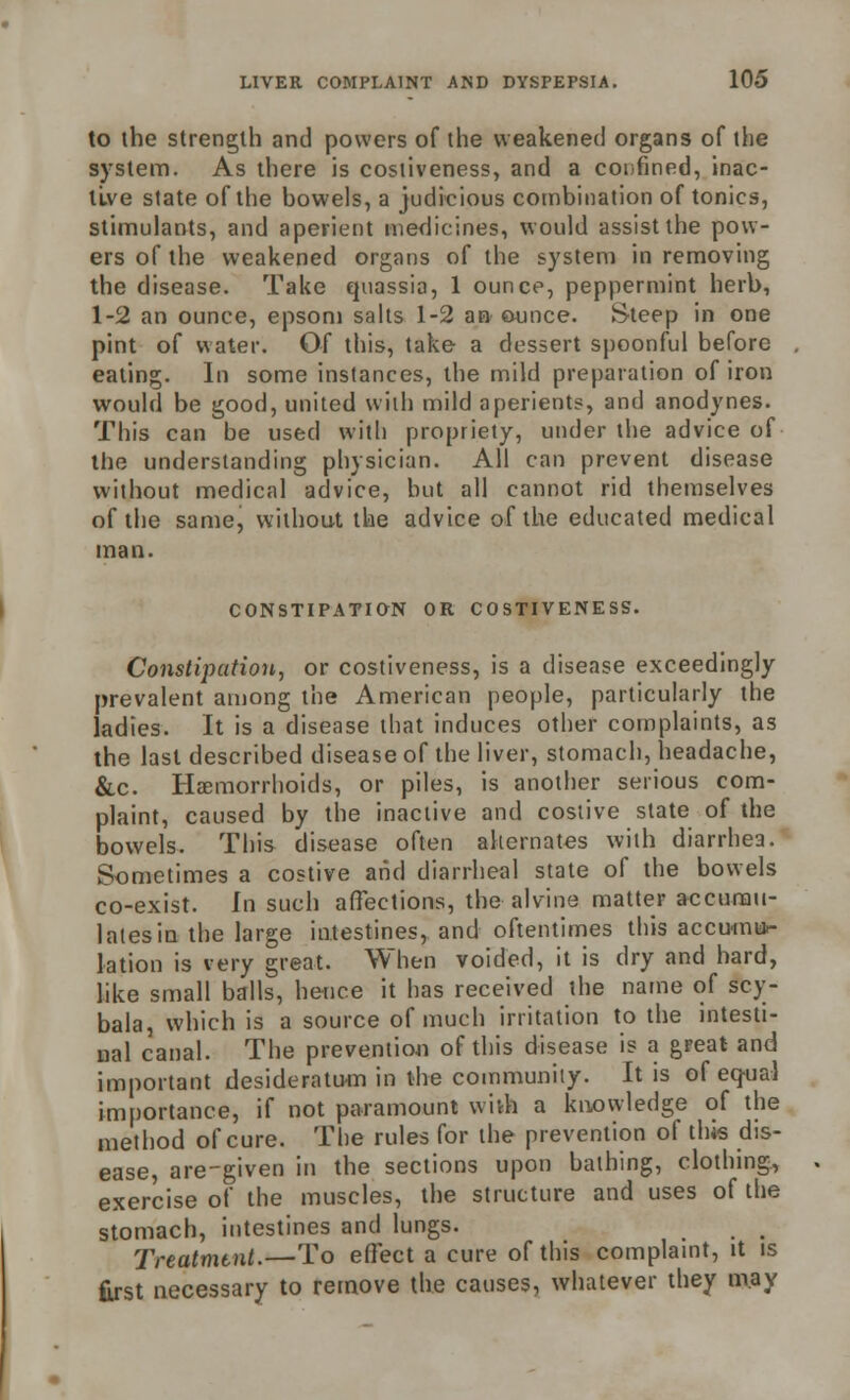 to the strength and powers of the weakened organs of the system. As there is costiveness, and a confined, inac- tive state of the bowels, a judicious combination of tonics, stimulants, and aperient medicines, would assist the pow- ers of the weakened organs of the system in removing the disease. Take quassia, 1 ounce, peppermint herb, 1-2 an ounce, epsom salts 1-2 an ounce. S-teep in one pint of water. Of this, take a dessert spoonful before eating. In some instances, the mild preparation of iron would be good, united with mild aperients, and anodynes. This can be used with propriety, under the advice of the understanding physician. All can prevent disease without medical advice, but all cannot rid themselves of the same, without the advice of the educated medical man. CONSTIPATION OR COSTIVENESS. Constipation, or costiveness, is a disease exceedingly prevalent among the American people, particularly the ladies. It is a disease that induces other complaints, as the last described disease of the liver, stomach, headache, &c. HcEmorrhoids, or piles, is another serious com- plaint, caused by the inactive and costive state of the bowels. This disease often alternates with diarrhea. Sometimes a costive and diarrheal state of the bowels co-exist. In such affections, the alvine matter accumu- lates in the large intestines, and oftentimes this accumu- lation is very great. When voided, it is dry and hard, like small balls, hence it has received the name of scy- bala, which is a source of much irritation to the intesti- nal canal. The prevention of this disease is a great and important desideratum in the community. It is of eq-ual importance, if not paramount with a knowledge of the method of cure. The rules for the prevention of this dis- ease, are-given in the sections upon bathing, clothing, exercise of the muscles, the structure and uses of the stomach, intestines and lungs. Treatment.—To effect a cure of this complaint, it is first necessary to remove the causes, whatever they may