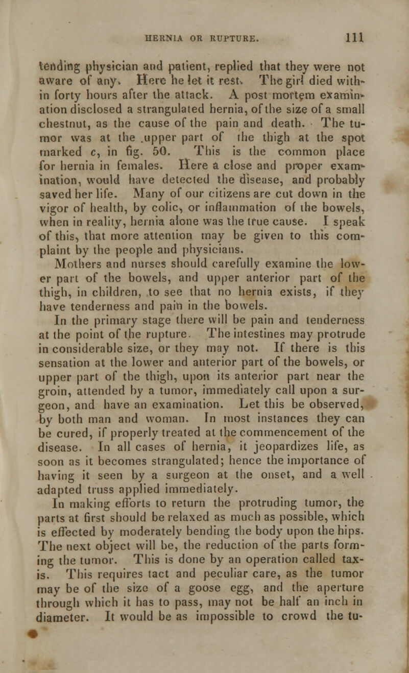 leading physician and patient, replied that they were not aware of any. Here he let it resN The girl died with- in forty hours after the attack. A post mortem examin- ation disclosed a strangulated hernia, of the size of a small chestnut, as the cause of the pain and death. The tu- mor was at the .upper part of the thigh at the spot marked c, in fig. 50. This is the common place for hernia in females. Here a close and proper exam- ination, would have detected the disease, and probably saved her life. Many of our citizens are cut down in the vigor of health, by colic, or inflammation of the bowels, when in reality, hernia alone was the true cause. I speak of this, that more attention may be given to this com- plaint by the people and physicians. Mothers and nurses should carefully examine the low- er part of the bowels, and upper anterior part of the thigh, in children, to see that no hernia exists, if they have tenderness and pain in the bowels. In the primary stage there will be pain and tenderness at the point of the rupture. The intestines may protrude in considerable size, or they may not. If there is this sensation at the lower and anterior part of the bowels, or upper part of the thigh, upon its anterior part near the groin, attended by a tumor, immediately call upon a sur- geon, and have an examination. Let this be observed, by both man and woman. In most instances they can be cured, if properly treated at the commencement of the disease. In all cases of hernia, it jeopardizes life, as soon as it becomes strangulated; hence the importance of having it seen by a surgeon at the onset, and a well adapted truss applied immediately. In making efforts to return the protruding tumor, the parts at first should be relaxed as much as possible, which is effected by moderately bending the body upon the hips. The next object will be, the reduction of the parts form- ing the tumor. This is done by an operation called tax- is. This requires tact and peculiar care, as the tumor may be of the size of a goose egg, and the aperture through which it has to pass, may not be half an inch in diameter. It would be as impossible to crowd the tu-