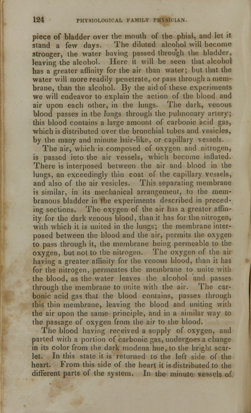 piece of bladder over the mouth of the phial, and let it stand a few days. The diluted alcohol will become stronger, the water having passed through the bladder, leaving the alcohol. Here it will be seen that alcohol has a greater affinity for the air than water; hut that the water will more readily penetrate, or pass through a mem- brane, than the alcohol. By the aid of these experiments we will endeavor to explain the action of the blood and air upon each other, in the lungs. The dark, venous blood passes in the lungs through the pulmonary artery; this blood contains a large amount of carbonic acid gas, which is distributed over the bronchial tubes and vesicles, by the many and minute hair-like, or capillary vessels. The air, which is composed of oxygen and nitrogen, is passed into the air vessels, which become inflated. There is interposed between the air and blood in the lungs, an exceedingly thin coat of the capillary vessels, and also of the air vesicles. This separating membrane is similar, in its mechanical arrangement, to the mem- branous bladder in the experiments described in preced- ing sections. The oxygen of the air has a greater affin- ity for the dark venous blood, than it has for the nitrogen, with which it is united in the lungs; the membrane inter- posed between the blood and the air, permits the oxygen to pass through it, the membrane being permeable to the oxygen, but not to the nitrogen. The oxygen of the air having a greater affinity for the venous blood, than it lias for the nitrogen, permeates the membrane to unite with the blood, as the water leaves the alcohol and passes through the membrane to unite with the air. The car- bonic acid gas that the blood contains, passes through this thin membrane, leaving the blood and uniting with the air upon the same principle, and in a similar way to the passage of oxygen from the air to the blood. The blood having received a supply of oxygen, and parted with a portion of carbonic gas, undergoes a change in its color from the dark modena hue, to the bright scar- let. In this state it is returned to the left side of the heart. From this side of the heart it is distributed to the different parts of the system. In the minute vessels of.