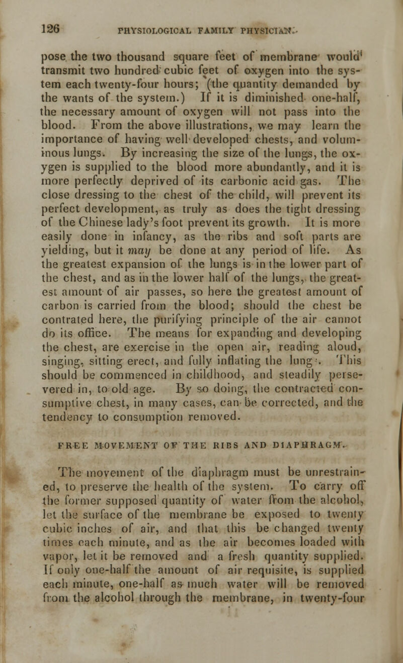 pose the two thousand square feet of membrane would* transmit two hundred cubic feet of oxygen into the sys- tem each twenty-four hours; (the quantity demanded by the wants of the system.) If it is diminished one-half, the necessary amount of oxygen will not pass into the blood. From the above illustrations, we may learn the importance of having well developed chests, and volum- inous lungs. By increasing the size of the lungs, the ox- ygen is supplied to the blood more abundantly, and it is more perfectly deprived of its carbonic acid gas. The close dressing to the chest of the child, will prevent its perfect development, as truly as does the tight dressing of the Chinese lady's foot prevent its growth. It is more easily done in infancy, as the ribs and soft parts are yielding, but it may be done at any period of life. As the greatest expansion of the lungs is in the lower part of the chest, and as in the lower half of the lungs, the great- est amount of air passes, so here the greatest amount of carbon is carried from the blood; should the chest be contrated here, the purifying principle of the air cannot do its office. The means for expanding and developing the chest, are exercise in the open air, reading aloud, singing, sitting erect, and fully inflating the lung-. This should be commenced in childhood, and steadily perse- vered in, to old age. By so doing, the contracted con- sumptive chest, in many cases, can-be corrected, and the tendency to consumption removed. FREE MOVEMENT OF THE RIBS AND DIAPHRAGM. The movement of the diaphragm must be unrestrain- ed, to preserve the health of the system. To carry off the former supposed quantity of water ftom the alcohol, let the surface of the membrane be exposed to twenty cubic inches of air, and that this be changed twenty times each minute, and as the air becomes loaded with vapor, let it be removed and a fresh quantity supplied. If only one-half the amount of air requisite, is supplied each minute, one-half as much water will be removed from the alcohol through the membrane, in twenty-four