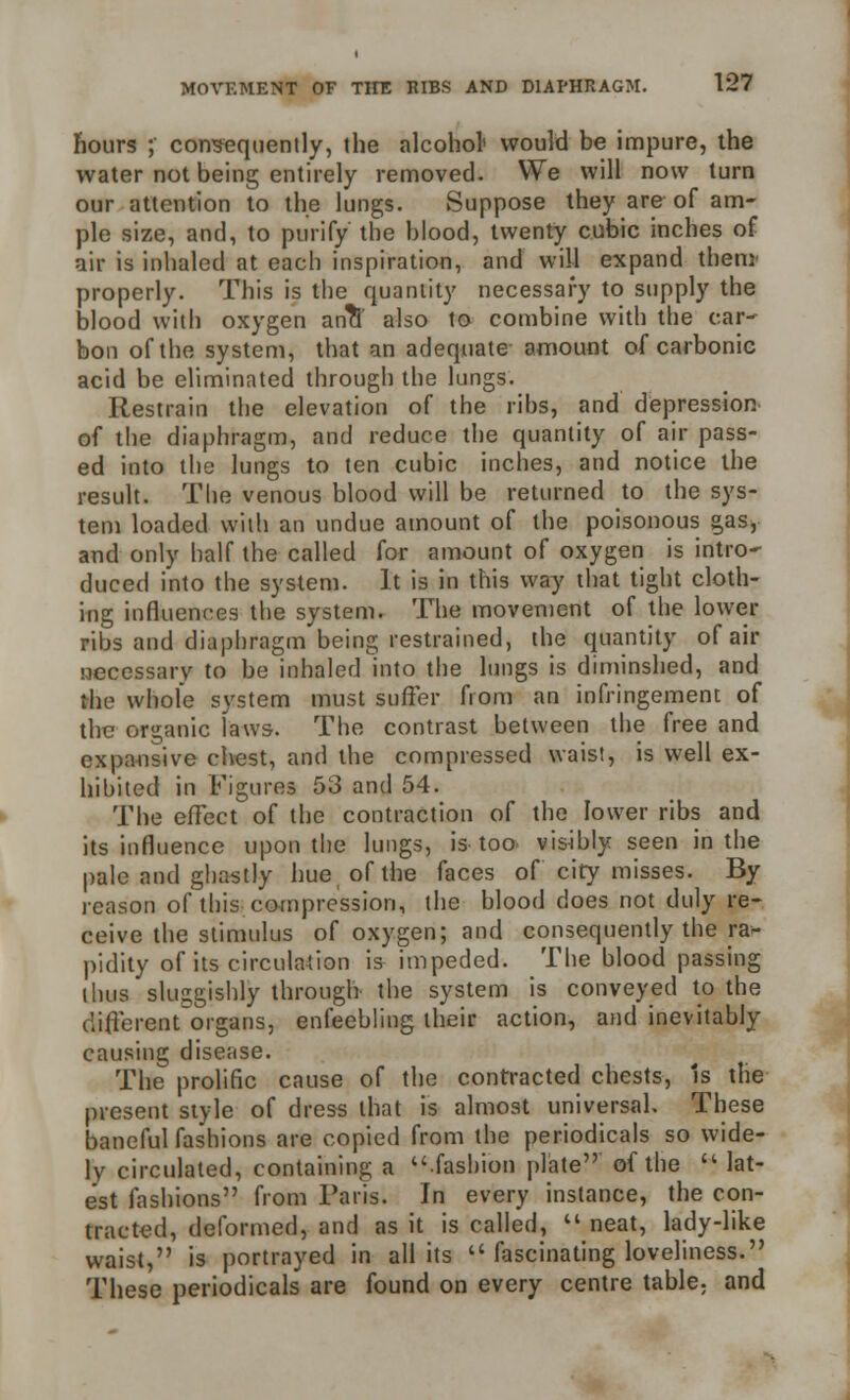 hours ; consequently, the alcohol1 would be impure, the water not being entirely removed. We will now turn our attention to the lungs. Suppose they are of am- ple size, and, to purify the blood, twenty cubic inches of air is inhaled at each inspiration, and will expand them' properly. This is the quantity necessary to supply the blood with oxygen an?t also to combine with the car- bon of the system, that an adequate amount of carbonic acid be eliminated through the lungs. Restrain the elevation of the ribs, and depression of the diaphragm, and reduce the quantity of air pass- ed into the lungs to ten cubic inches, and notice the result. The venous blood will be returned to the sys- tem loaded with an undue amount of the poisonous gas, and only half the called for amount of oxygen is intro- duced into the system. It is in this way that tight cloth- ing influences the system. The movement of the lower ribs and diaphragm being restrained, the quantity of air necessary to be inhaled into the lungs is diminshed, and the whole system must suffer from an infringement of the organic faws. The contrast between the free and expansive chest, and the compressed waist, is well ex- hibited in Figures 53 and 54. The effect of the contraction of the lower ribs and its influence upon the lungs, is too visibly seen in the pale and ghastly hue of the faces of city misses. By reason of this compression, the blood does not duly re- ceive the stimulus of oxygen; and consequently the ra- pidity of its circulation is impeded. The blood passing thus sluggishly through the system is conveyed to the different organs, enfeebling their action, and inevitably causing disease. The prolific cause of the contracted chests, Is the present style of dress that is almost universal. These baneful fashions are copied from the periodicals so wide- ly circulated, containing a fashion plate of the u lat- est fashions from Paris. In every instance, the con- tracted, deformed, and as it is called,  neat, lady-like waist, is portrayed in all its  fascinating loveliness. These periodicals are found on every centre table; and