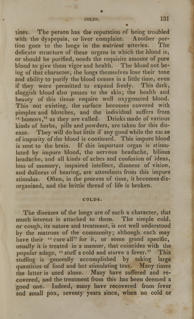 tines. The person has the reputation of being troubled with the dyspepsia, or liver complaint. Another por- tion goes to the lungs in the nutrient arteries. The delicate structure of these organs in which the blood is, or should be purified, needs the requisite amount of pure blood to give them vigor and health. The blood not be- ing of that character, the lungs themselves lose their tone and ability to purify the blood ceases in a little time, even if they were permitted to expand freely. This dark, sluggish blood also passes to the skin; the health and beauty of this tissue require well oxygenated blood. This not existing, the surface becomes covered with pimples and blotches, and the individual suffers from humors, as they are called. Drinks made of various kinds of herbs, pills and powders, are taken for this dis- ease. They will do but little if any good while the cat se of impurity of the blood is continued. This impure blood is sent to the brain. If this important organ is stimu- lated by impure blood, the nervous headache, bilious headache, and all kinds of aches and confusion of ideas, loss of memory, impaired intellect, dimness of vision, and dullness of hearing, are attendants from this impure stimulus. Often, in the process of time, it becomes dis- organized, and the brittle thread of life is broken. COLDS. The diseases of the lungs are of such a character, that much interest is attached to them. The simple cold, or cough, its nature and treatment, is not well understood by the matrons of the community; although each may have their cure all for it, or some grand specific, usually it is treated in a manner, that coincides with the popular adage, stuff a cold and starve a fever. This stuffing is generally accomplished by taking large quantities of food and hot stimulating teas. Many times the latter is used alone. Many have suffered and re- covered, and the treatment from this has been deemed a s;ood one. Indeed, many have recovered from fever and small pox, seventy years since, when no cold or