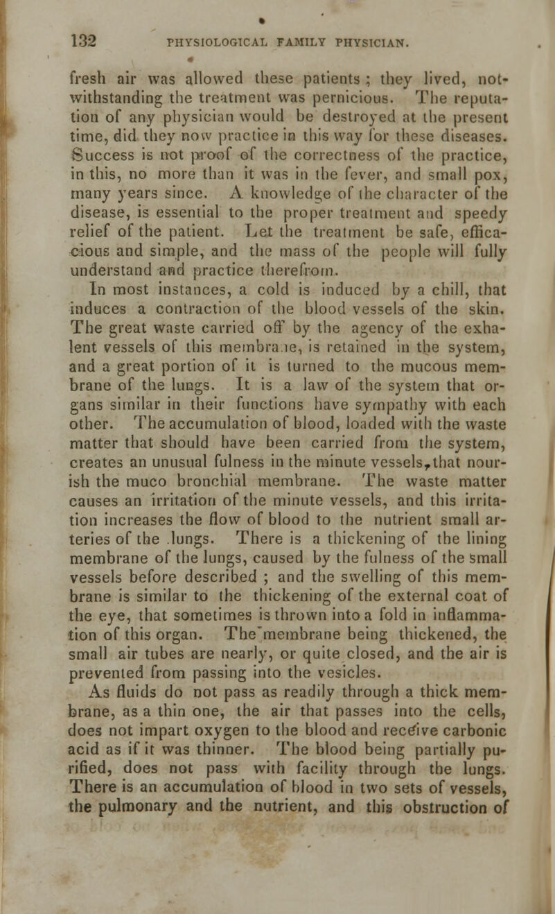 fresh air was allowed these patients ; they lived, not- withstanding the treatment was pernicious. The reputa- tion of any physician would he destroyed at the present time, did they now practice in this way for these diseases. Success is not proof of the correctness of the practice, in this, no more than it was in the fever, and small pox, many years since. A knowledge of ihe character of the disease, is essential to the proper treatment and speedy relief of the patient. Let the treatment be safe, effica- cious and simple, and the mass of the people will fully understand and practice therefrom. In most instances, a cold is induced by a chill, that induces a contraction of the blood vessels of the skin. The great waste carried off by the agency of the exha- lent vessels of this membra.ie, is retained in the system, and a great portion of it is turned to the mucous mem- brane of the lungs. It is a law of the system that or- gans similar in their functions have sympathy with each other. The accumulation of blood, loaded with the waste matter that should have been carried from the system, creates an unusual fulness in the minute vesselsrthat nour- ish the muco bronchial membrane. The waste matter causes an irritation of the minute vessels, and this irrita- tion increases the flow of blood to the nutrient small ar- teries of the lungs. There is a thickening of the lining membrane of the lungs, caused by the fulness of the small vessels before described ; and the swelling of this mem- brane is similar to the thickening of the external coat of the eye, that sometimes is thrown into a fold in inflamma- tion of this organ. The'membrane being thickened, the small air tubes are nearly, or quite closed, and the air is prevented from passing into the vesicles. As fluids do not pass as readily through a thick mem- brane, as a thin one, the air that passes into the cells, does not impart oxygen to the blood and receive carbonic acid as if it was thinner. The blood being partially pu- rified, does not pass with facility through the lungs. There is an accumulation of blood in two sets of vessels, the pulmonary and the nutrient, and this obstruction of