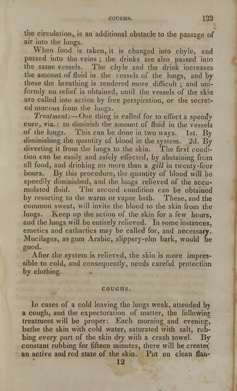 the circulation, is an additional obstacle to the passage of air into the kings. When food is taken, it is changed into chyle, and passed into the veins ; the drinks are also passed into the same vessels. The chyle and the drink increases the amount of fluid in the vessels of the lungs, and by these the breathing is rendered more difficult ; and uni- formly no relief is obtained, until the vessels of the skin are called into action by free perspiration, or the secret- ed mucous from the lungs. Treatment:—One thing is called for to effect a speedy cure, viz.: to diminish the amount of fluid in the vessels of the lungs. This can be done in two ways. 1st. By diminishing the quantity of blood in the system. 2d. By diverting it from the lungs to the skin. The first condi- tion can be easily and safely effected, by abstaining from all food, and drinking no more than a gill in twenty-four hours. By this procedure, the quantity of blood will be speedily diminished, and the lungs relieved of the accu- mulated fluid. The second condition can be obtained by resorting to the warm or vapor bath. These, and the common sweat, will invite the blood to the skin from the lungs. Keep up the action of the skin for a few hours, and the lungs will be entirely relieved. In some instances, emetics and cathartics may be called for, and necessary. Mucilages, as gum Arabic, slippery-elm bark, would be good. After the system is relieved, the skin is more impres- sible to cold, and consequently, needs careful protection by clothing. COUGHS. In cases of a cold leaving the lungs weak, attended bj a cough, and the expectoration of matter, the following treatment will be proper: Each morning and evening, bathe the skin with cold water, saturated with salt, rub- bing every part of the skin dry with a crash towel. By constant rubbing for fifteen minutes, there will be createc,' an active and red state of the skin. Put on clean flan- 12