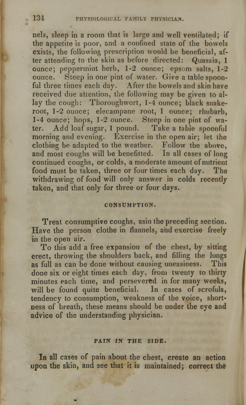 nels, sleep in a room that is large and well ventilated; if the appetite is poor, and a confined state of the bowels exists, the following prescription Would be beneficial, af- ter attending to the skin as before directed: Quassia, 1 ounce; peppermint herb, 1-2 ounce; epsom salts, 1-2 ounce. Steep in one pint of water. Give a table spoon- ful three times each day. After the bowels and skin have received due attention, the following may be given to al- lay the cough: Thoroughwort, 1-4 ounce; black snake- root, 1-2 ounce; elecampane root, 1 ounce; rhubarb, 1-4 ounce; hops, 1-2 ounce. Steep in one pint of wa- ter. Add loaf sugar, 1 pound. Take a table spoonful morning and evening. Exercise in the open air; let the clothing be adapted to the weather. Follow the above, and most coughs will be benefitted. In all cases of long continued coughs, or colds, a moderate amount of nutrient food must be taken, three or four times each day. The withdrawing of food will only answer in colds recently taken, and that only for three or four days. CONSUMPTION. Treat consumptive coughs, asin the preceding section. Have the person clothe in flannels, and exercise freely in the open air. To this add a free expansion of the chest, by sitting erect, throwing the shoulders back, and filling the Jungs as full as can be done without causing uneasiness. This done six or eight times each day, from twenty to thirty minutes each time, and persevered in for many weeks, will be found quite beneficial. In cases of scrofula, tendency to consumption, weakness of the voice, short- ness of breath, these means should be under the eye and advice of the understanding physician. PAIN IN THE SIDE. In all cases of pain about the chest, create an action upon the skin, and see that it is maintained; correct the