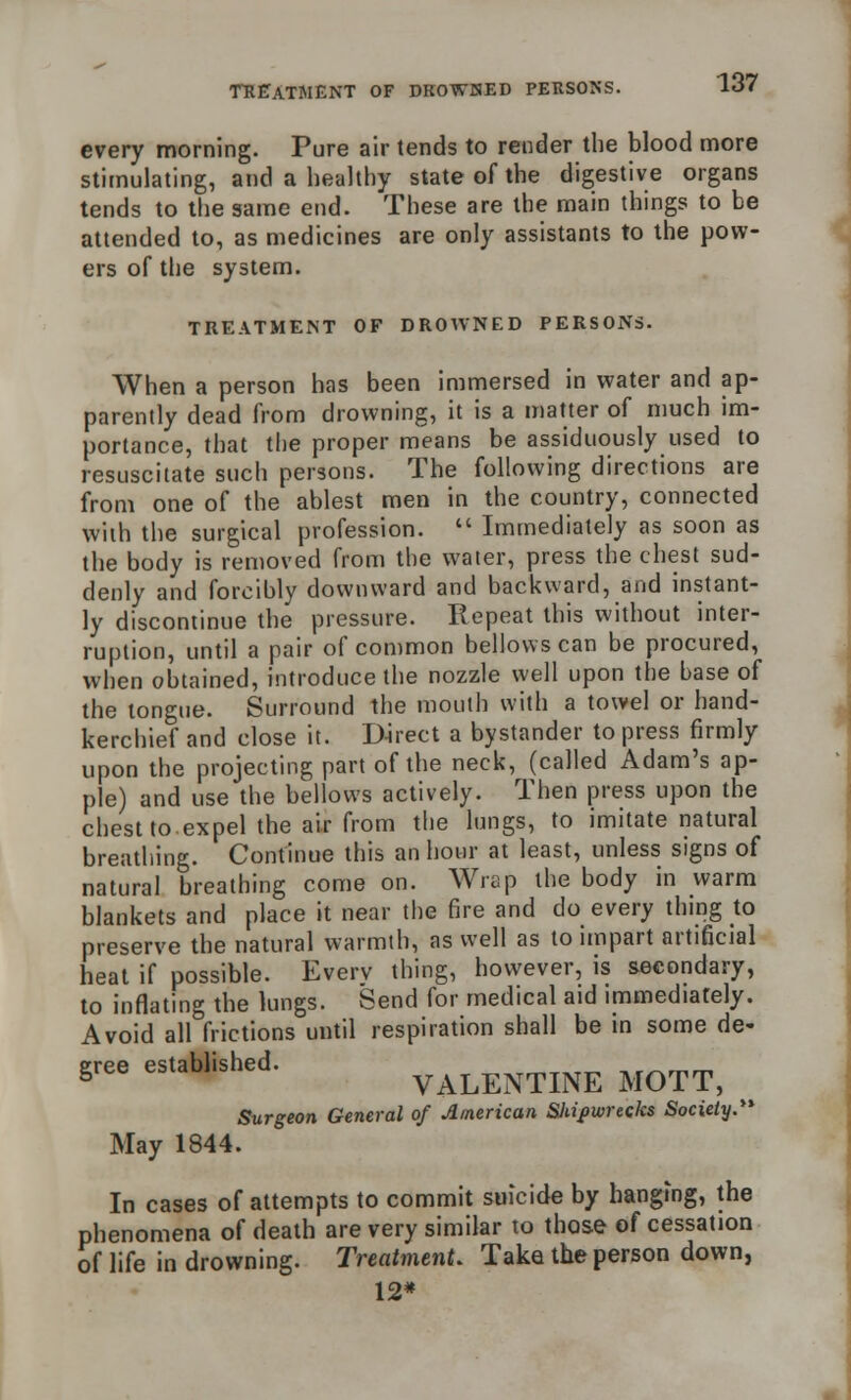 TREATMENT OF DROWNED PERSONS. every morning. Pure air tends to render the blood more stimulating, and a healthy state of the digestive organs tends to the same end. These are the main things to be attended to, as medicines are only assistants to the pow- ers of the system. TREATMENT OF DROWNED PERSONS. When a person has been immersed in water and ap- parently dead from drowning, it is a matter of much im- portance, that the proper means be assiduously used to resuscitate such persons. The following directions are from one of the ablest men in the country, connected with the surgical profession.  Immediately as soon as the body is removed from the water, press the chest sud- denly and forcibly downward and backward, and instant- ly discontinue the pressure. Repeat this without inter- ruption, until a pair of common bellows can be procured, when obtained, introduce the nozzle well upon the base of the tongue. Surround the mouth with a towel or hand- kerchief and close it. D-irect a bystander to press firmly upon the projecting part of the neck, (called Adam's ap- ple) and use the bellows actively. Then press upon the chest to expel the air from the lungs, to imitate natural breathing. Continue this an hour at least, unless signs of natural breathing come on. Wrap the body in warm blankets and place it near the fire and do every thing to preserve the natural warmth, as well as to impart artificial heat if possible. Every thing, however, is secondary, to inflating the lungs. Send for medical aid immediately. Avoid all frictions until respiration shall be in some de- gree established. VALENTINE MOTT, Surgeon General of American Shipwrecks Society. May 1844. In cases of attempts to commit suicide by hanging, the phenomena of death are very similar to those of cessation of life in drowning. Treatment. Take the person down, 12*