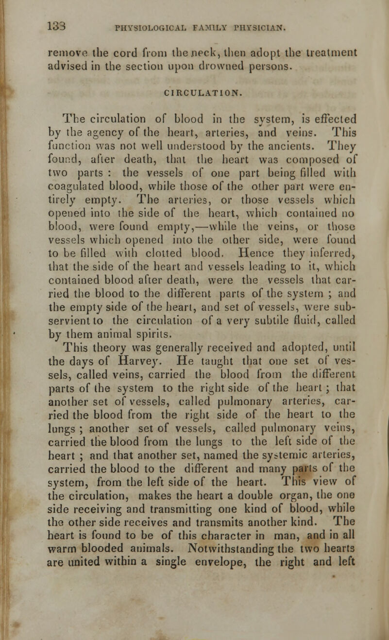 remove the cord from the neck, then adopt the treatment advised in the section upon drowned persons. CIRCULATION. The circulation of hlood in the svstem, is effected by the agency of the heart, arteries, and veins. This function was not well understood by the ancients. They found, after death, that the heart was composed of two parts : the vessels of one part being filled with coagulated blood, while those of the other part were en- tirely empty. The arteries, or those vessels which opened into the side of the heart, which contained no blood, were found empty,—while the veins, or those vessels which opened into the other side, were found to be filled with clotted blood. Hence they inferred, that the side of the heart and vessels leading to it, which contained blood after death, were the vessels that car- ried the blood to the different parts of the system ; and the empty side of the heart, and set of vessels, were sub- servient to the circulation of a very subtile fluid, called by them animal spirits. This theory was generally received and adopted, until the days of Harvey. He taught that one set of ves- sels, called veins, carried the blood from the different parts of the system to the right side of the heart ; that another set of vessels, called pulmonary arteries, car- ried the blood from the right side of the heart to the lungs ; another set of vessels, called pulmonary veins, carried the blood from the lungs to the left side of the heart ; and that another set, named the systemic arteries, carried the blood to the different and many parts of the system, from the left side of the heart. This view of the circulation, makes the heart a double organ, the one side receiving and transmitting one kind of blood, while tho other side receives and transmits another kind. The heart is found to be of this character in man, and in all warm blooded animals. Notwithstanding the two hearts are united within a single envelope, the right and left