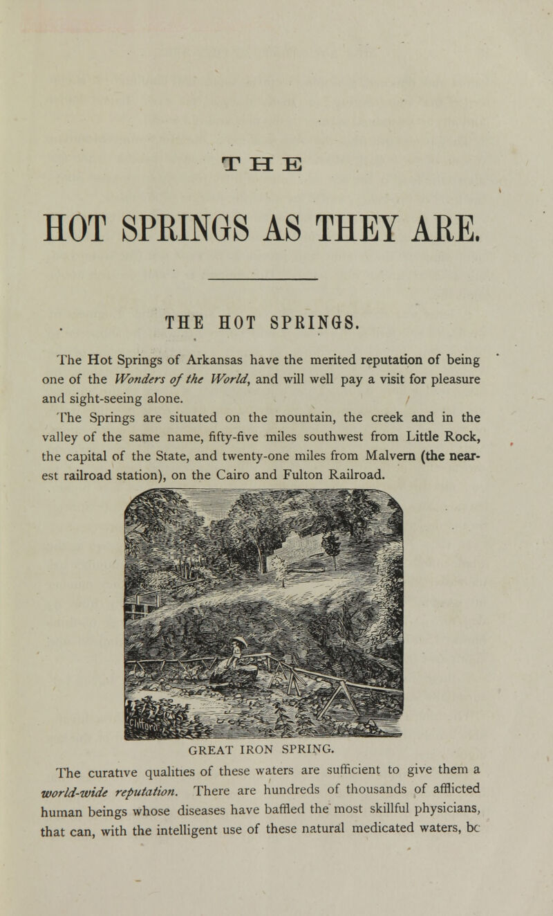 THE HOT SPRINGS AS THEY ARE. THE HOT SPRINGS. The Hot Springs of Arkansas have the merited reputation of being one of the Wonders of the World, and will well pay a visit for pleasure and sight-seeing alone. The Springs are situated on the mountain, the creek and in the valley of the same name, fifty-five miles southwest from Little Rock, the capital of the State, and twenty-one miles from Malvern (the near- est railroad station), on the Cairo and Fulton Railroad. GREAT IRON SPRING. The curative qualities of these waters are sufficient to give them a world-wide reputation. There are hundreds of thousands of afflicted human beings whose diseases have baffled the most skillful physicians, that can, with the intelligent use of these natural medicated waters, be