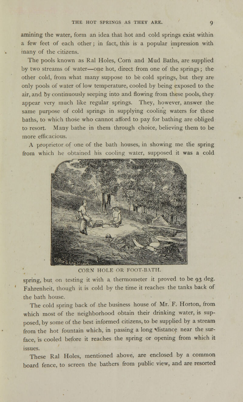 amining the water, form an idea that hot and cold springs exist within a few feet of each other; in fact, this is a popular impression with many of the citizens. The pools known as Ral Holes, Corn and Mud Baths, are supplied by two streams of water—one hot, direct from one of the springs; the other cold, from what many suppose to be cold springs, but they are only pools of water of low temperature, cooled by being exposed to the air, and by continuously seeping into and flowing from these pools, they appear very much like regular springs. They, however, answer the same purpose of cold springs in supplying cooling waters for these baths, to which those who cannot afford to pay for bathing are obliged to resort. Many bathe in them through choice, believing them to be more efficacious. A proprietor of one of the bath houses, in showing me tlie spring from which he obtained his cooling water, supposed it was a cold CORN HOLE OR FOOT-BATH. spring, but on testing it with a thermometer it proved to be 93 deg. Fahrenheit, though it is cold by the time it reaches the tanks back of the bath house. The cold spring back of the business house of Mr. F. Horton, from which most of the neighborhood obtain their drinking water, is sup- posed, by some of the best informed citizens, to be supplied by a stream from the hot fountain which, in passing a long distance near the sur- face, is cooled before it reaches the spring or opening from which it issues. These Ral Holes, mentioned above, are enclosed by a common board fence, to screen the bathers from public view, and are resorted